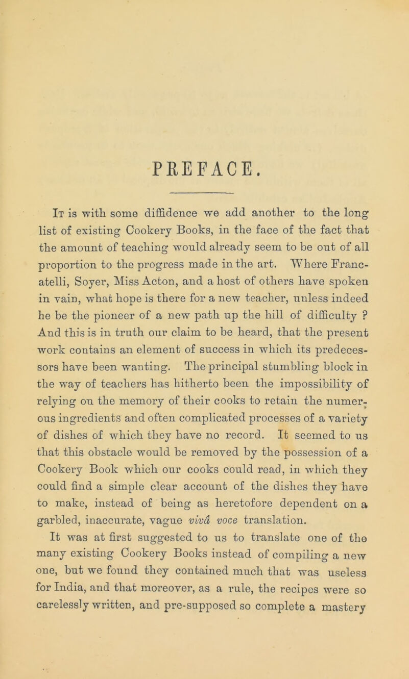 PREFACE. It is with some diffidence we add another to the long list of existing Cookery Books, in the face of the fact that the amount of teaching would already seem to be out of all proportion to the progress made in the art. Where Franc- atelli, Soyer, Miss Acton, and a host of others have spoken in vain, what hope is there for a new teacher, unless indeed he be the pioneer of a new path up the hill of difficulty ? And this is in truth our claim to be heard, that the present work contains an element of success in which its predeces- sors have been wanting. The principal stumbling block in the way of teachers has hitherto been the impossibility of relying on the memory of their cooks to retain the numer- ous ingredients and often complicated processes of a variety of dishes of which they have no record. It seemed to us that this obstacle would be removed by the possession of a Cookery Book which our cooks could read, in which they could find a simple clear account of the dishes they have to make, instead of being as heretofore dependent on a garbled, inaccurate, vague viva voce translation. It was at first suggested to us to translate one of the many existing Cookery Books instead of compiling a new one, but we found they contained much that was useless for India, and that moreover, as a rule, the recipes were so carelessly written, and pre-snpposed so complete a mastery