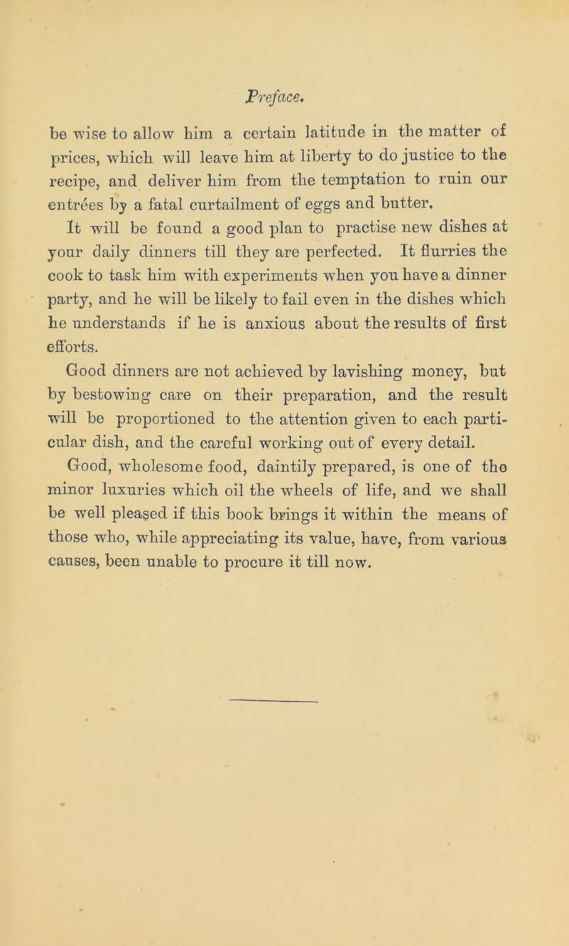 be wise to allow him a certain latitude in the matter of prices, which will leave him at liberty to do justice to the recipe, and deliver him from the temptation to ruin our entrees by a fatal curtailment of eggs and butter. It will be found a good plan to practise new' dishes at your daily dinners till they are perfected. It flurries the cook to task him with experiments when you have a dinner party, and he will be likely to fail even in the dishes which he understands if he is anxious about the results of first efforts. Good dinners are not achieved by lavishing money, but by bestowing care on their preparation, and the result ■will be proportioned to the attention given to each parti- cular dish, and the careful working out of every detail. Good, wholesome food, daintily prepared, is one of the minor luxuries which oil the wheels of life, and we shall be well pleased if this book brings it within the means of those who, while appreciating its value, have, from various causes, been unable to procure it till now.