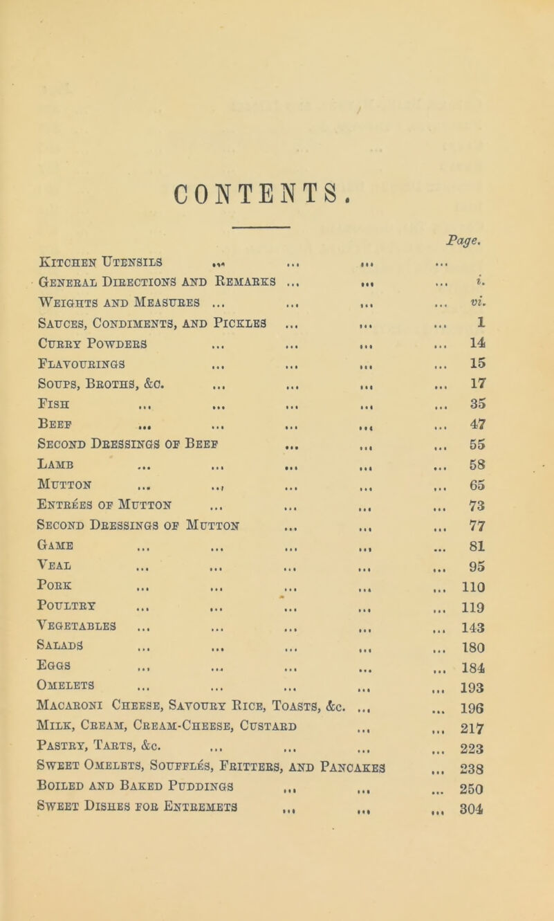 Page, CONTENTS. Kitchen Utensils Geneeal Dieections and Remaeks Weights and Measuees ... Sauces, Condiments, and Pickles CUKEY POWDEES Flatoueings Soups, Beoths, &c. Pish Beep ... Second Deessings op Beef Lamb ... ... Mutton ... .., Enteees of Mutton Second Deessings of Mutton Game Veal Poek PoULTEY Vegetables Salads Eggs Omelets Macaeoni Cheese, Satouey Rice, Toasts, &c. ... Milk, Ceeam, Ceeam-Cheese, Custaed Pastey, Taets, &c. Sweet Omelets, Souffles, Feittees, and Pancakes Boiled and Baked Puddings ,,, Sweet Dishes foe Enteemets IM ... vi. i ... 14 ... 15 ... 17 ... 35 ... 47 ... 55 ... 58 ... 65 ... 73 ... 77 ... 81 ... 95 ... 110 ... 119 ... 143 ... 180 ... 184 ... 193 ... 196 ... 217 ... 223 ... 238 ... 250 ... 304