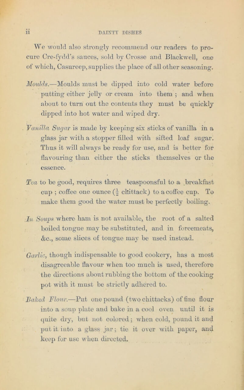 We would also strongly recommend our readers to pro- cure Cre-fydd’s sauces, sold by Crosse and Blackwell, one of which, Casureep, supplies the place of all other seasoning. Moulds.—Moulds must be dipped into cold water before putting either jelly or cream into them ; and when about to turn out the contents they must be quickly dipped into hot water and wiped dry. Vanilla Sugar is made by keeping sis sticks of vanilla in a glass jar with a stopper filled with sifted loaf sugar. Thus it will always be ready for use, and is better for flavouring than either the sticks themselves or the essence. Tea to be good, requires three teaspoonsful to a breakfast cup ; coffee one ounce cllittack) to a coffee cup. To make them good the water must be perfectly boiling. In Soujjs where ham is not available, the root of a salted boiled tongue may be substituted, and in forcemeats, &c., some slices of tongue may be used instead. Garlic, though indispensable to good cookery, has a most disagreeable flavour when too much is used, therefore the directions about rubbing the bottom of the cooking pot with it must be strictly adhered to. Baled Flour.—Put one pound (two chittacks) of fine flour into a soup plate and bake in a cool oven until it is quite dry, but not colored; when cold, pound it and put it into a glass jar; tie it over with paper, and keep for use when directed.