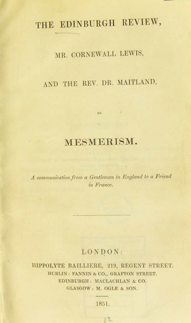 the EDINBURGH REVIEW, MR. CORNEWALL LEWIS, and the rev. dr. MAITLAND, MESMERISM. A communication from a Gentleman in England to a Friend in France. L 0 N I) O N : llIPPOLYTE BAILLIERE, 219, REGENT STREET. DUBLIN; FANNIN & CO., GRAFTON STREET. EDINBURGH : MACLACHLAN & CO. GLASGOW : M. OGLE & SON. 1851.