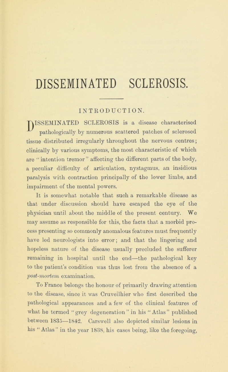 DISSEMINATED SCLEROSIS. INTRODUCTION. ISSEMINATED SCLEROSIS is a disease characterised pathologically by numerous scattered patches of sclerosed tissue distributed irregularly throughout the nervous centres; clinically by various symptoms, the most characteristic of which are “ intention tremor ” affecting the different parts of the body, a peculiar difficulty of articulation, nystagmus, an insidious paralysis with contraction principally of the lower limbs, and impairment of the mental powers. It is somewhat notable that such a remarkable disease as that under discussion should have escaped the eye of the physician until about the middle of the present century. We may assume as responsible for this, the facts that a morbid pro- cess presenting so commonly anomalous features must frequently have led neurologists into error; and that the lingering and hopeless nature of the disease usually precluded the sufferer remaining in hospital until the end—the pathological key to the patient’s condition was thus lost from the absence of a post-mortem examination. To France belongs the honour of primarily drawing attention to the disease, since it was Cruveilhier who first described the pathological appearances and a few of the clinical features of what he termed “ grey degeneration ” in his “ Atlas ” published between 1835—1842. Carswell also depicted similar lesions in his “ Atlas '’ in the year 1838, his cases being, like the foregoing,