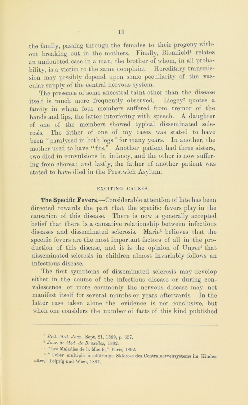 the family, passing through the females to their progeny with- out breaking out in the mothers. Finally, Blomfield1 relates an undoubted case in a man, the brother of whom, in all proba- bility, is a victim to the same complaint. Hereditary transmis- sion may possibly depend upon some peculiarity of the vas- cular supply of the central nervous system. The presence of some ancestral taint other than the disease itself is much more frequently observed. Liegey2 quotes a family in whom four members suffered from tremor of the hands and lips, the latter interfering with speech. A daughter of one of the members showed typical disseminated scle- rosis. The father of one of my cases was stated to have been “ paralysed in both legs ” for many years. In another, the mother used to have “ fits.” Another patient had three sisters, two died in convulsions in infancy, and the other is now suffer- ing from chorea; and lastly, the father of another patient was stated to have died in the Prestwich As}dum. EXCITING CAUSES. The Specific Fevers.—Considerable attention of late has been directed towards the part that the specific fevers play in the causation of this disease. There is now a generally accepted belief that there is a causative relationship between infectious diseases and disseminated sclerosis. Marie3 believes that the specific fevers are the most important factors of all in the pro- duction of this disease, and it is the opinion of Unger4 that disseminated sclerosis in children almost invariably follows an infectious disease. The first symptoms of disseminated sclerosis may develop either in the course of the infectious disease or during con- valescence, or more commonly the nervous disease may not manifest itself for several months or years afterwards. In the latter case taken alone the evidence is not conclusive, but when one considers the number of facts of this kind published 1 Brit. Med. Jour., Sept. 21, 1889, p. 657. - Jour, de Med. dc Bruxelles, 1882. a “Les Maladies de la Moelle,” Paris, 1892. ' “Ueber multiple inselfdrmige Sklerose des Centralnervensystems im Iviudes- alter,” Leipzig und Wien, 1887.