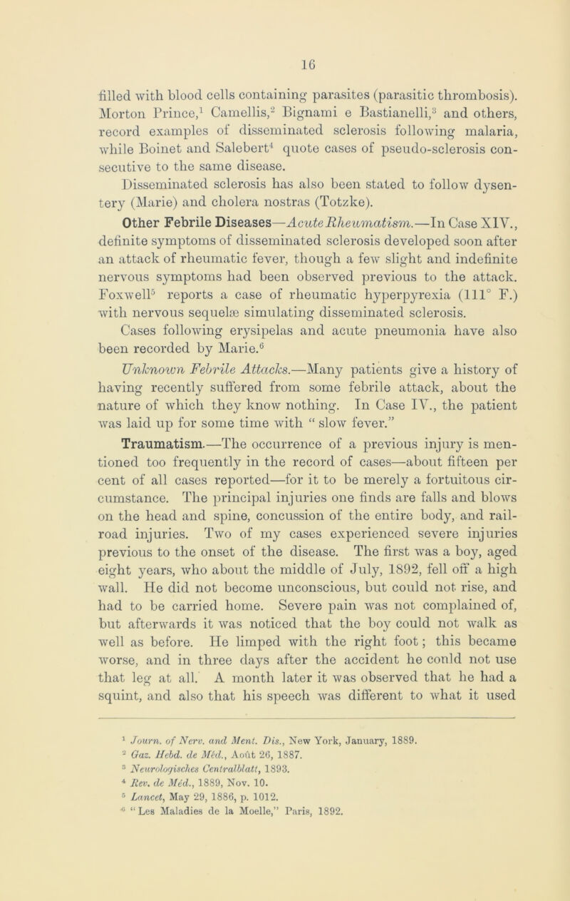 filled with blood cells containing parasites (parasitic thrombosis). Morton Prince,1 Camellis,2 Bignami e Bastianelli,3 and others, record examples ol disseminated sclerosis following malaria, while Boinet and Salebert4 quote cases of pseudo-sclerosis con- secutive to the same disease. Disseminated sclerosis has also been stated to follow dysen- tery (Marie) and cholera nostras (Totzke). Other Febrile Diseases—Acute Rheumatism.—In Case XIY., definite symptoms of disseminated sclerosis developed soon after an attack of rheumatic fever, though a few slight and indefinite nervous symptoms had been observed previous to the attack. Foxwell5 reports a case of rheumatic hyperpyrexia (1110 F.) with nervous sequelae simulating disseminated sclerosis. Cases following erysipelas and acute pneumonia have also been recorded by Marie.6 Unknown Febrile Attacks.—Many patients give a history of having recently suffered from some febrile attack, about the nature of which they know nothing. In Case IV., the patient was laid up for some time with “ slow fever.” Traumatism.—The occurrence of a previous injury is men- tioned too frequently in the record of cases—about fifteen per cent of all cases reported—for it to be merely a fortuitous cir- cumstance. The principal injuries one finds are falls and blows on the head and spine, concussion of the entire body, and rail- road injuries. Two of my cases experienced severe injuries previous to the onset of the disease. The first was a boy, aged eight years, who about the middle of July, 1892, fell off a high wall. He did not become unconscious, but could not rise, and had to be carried home. Severe pain was not complained of, but afterwards it was noticed that the boy could not walk as well as before. He limped with the right foot; this became worse, and in three days after the accident he could not use that leg at all. A month later it was observed that he had a squint, and also that his speech was different to what it used 1 Journ. of Nerv. and Ment. Dis., New York, January, 1889. 2 Gaz. Hebd. de Med., Aoufc 26, 1887. 3 Neurolorjisches Centralblatt, 1893. 4 Rev, de Med., 1889, Nov. 10. 5 Lancet, May 29, 1886, p. 1012. c “ Les Maladies de la Moelle,” Paris, 1892.