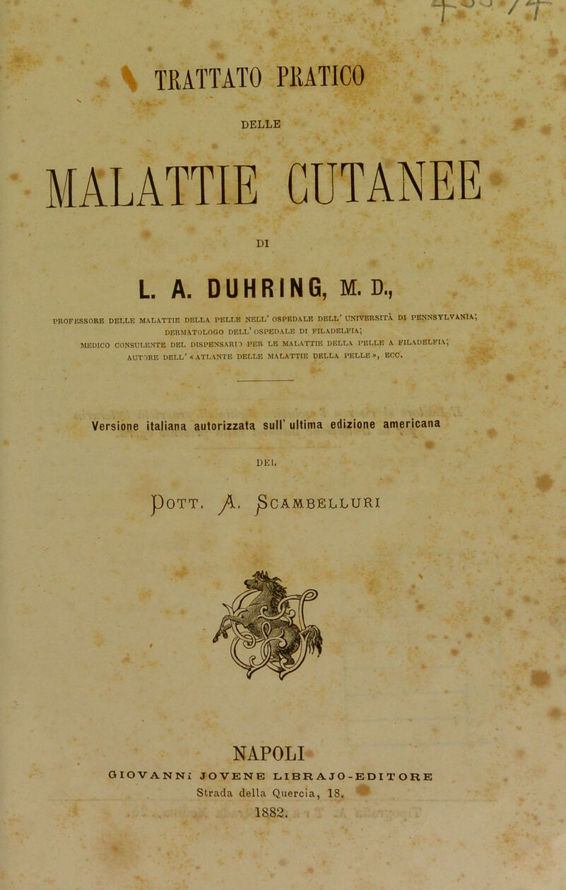 .. ''JF w Pj-jj ’ ^ • •. * .5; * . ffc TRATTATO PRATICO DELLE MALATTIE DI L. A. DUHRING, M. D„ PROFESSORE DELLE MALATTIE DELLA PELLE NELL' OSPEDALE DELL' UNIVERSITA DI PENNSYLVANIA, DERMATOLOGO DELL’ OSPEDALE DI FILADELFIA^ MEDICO CONSULENTE DEL DISPENSARI1 PER LE MALATTIE DELLA PELLE A FILADELFIA, AUTORE DELL'«ATLANTE DELLE MALATTIE DELLA PELLE», ECC. Versione italiana autorizzata sull’ ultima edizione americana DEI, POTT, jSCAMBELLURI NAPOLI GIOVANNI JOVENE LIBRAJO-EDITORE Strada della Quercia, 18. 1882.