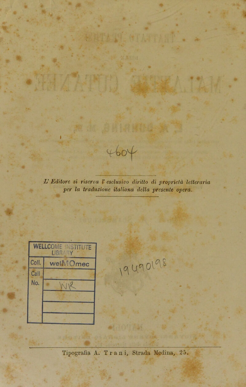 ft * ■# L' Editore si riserca V csclusivo diritto di proprieta letteraria per la traduzione italiana della presente opera. WELLCOME STITUTE LIBR , Y Coll. welMOmec Call, No. * VMf- » Tipografia A. T r a n i, Strada Medina., 25.