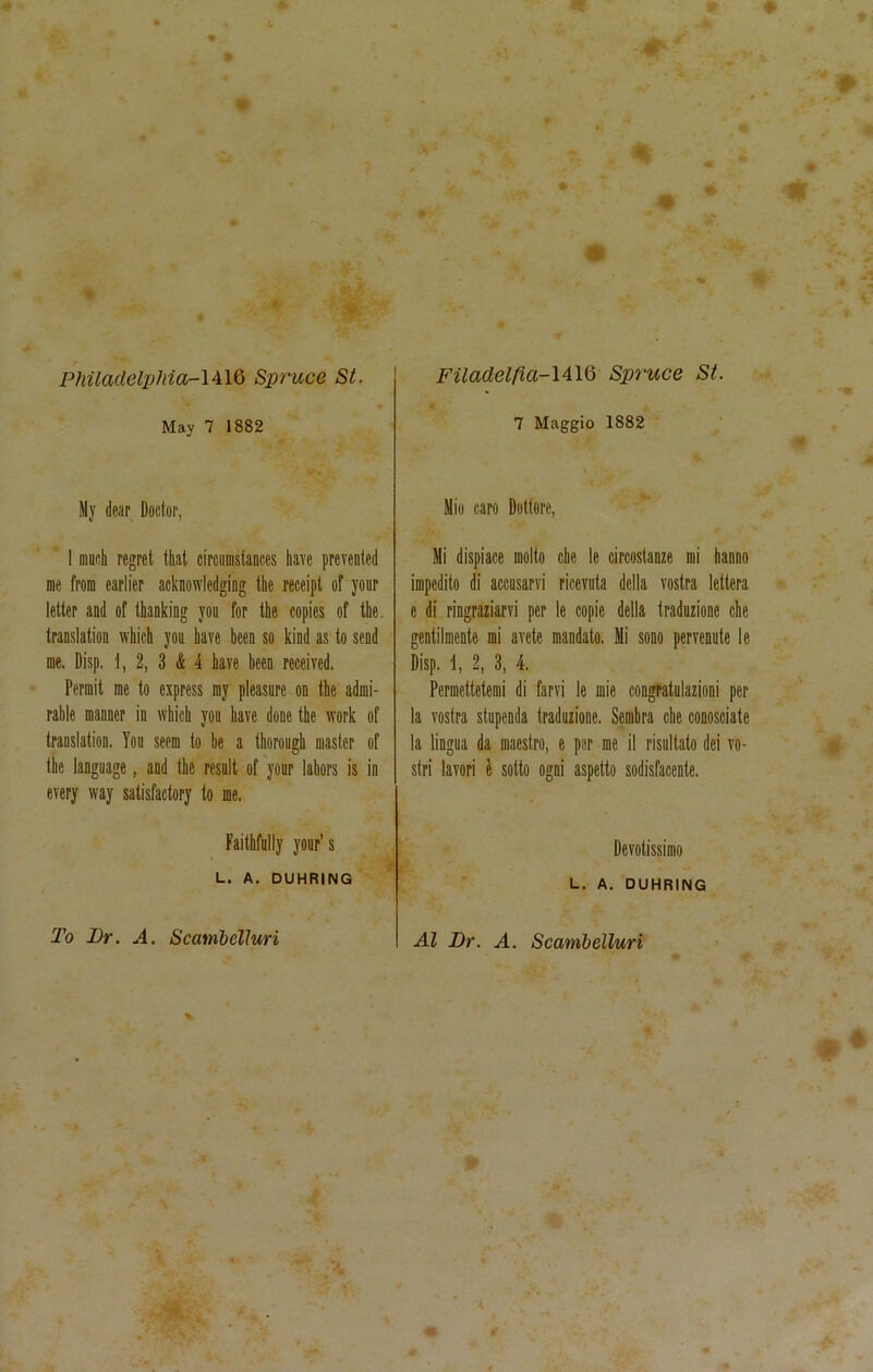 Philadelphia-} AIQ Spruce St. May 7 1882 My dear Doctor, I much regret that circumstances have prevented me from earlier acknowledging the receipt of your letter and of thanking you for the copies of the translation which you have been so kind as to send me. Disp. J, 2, 3 & 4 have been received. Permit me to express my pleasure on the admi- rable manner in which you have done the work of translation. You seem to he a thorough master of the language, and the result of your labors is in every way satisfactory to me, Faithfully your’s L. A. DUHRING Filadelfia-IAIQ Spruce St. 7 Maggio 1882 Miu caro Dotlore, Mi dispiace molto chc Ic circostanze mi hanno impedito di accusarvi ricevuta della vostra lettera e di ringraziarvi per le copie della traduzione che gentilmente mi avete mandato. Mi sono pervenute le Disp. 1, 2, 3, 4. Permettctemi di farvi le mie congratulazioni per la vostra stupenda traduzione. Sembra che conosciate la lingua da maestro, e per me il risultato dei vo- stri lavori e sotto ogni aspetto sodisfacente. Devotissimo L. A. DUHRING To Ur. A. Scambelluri Al Ur. A. Scambelluri