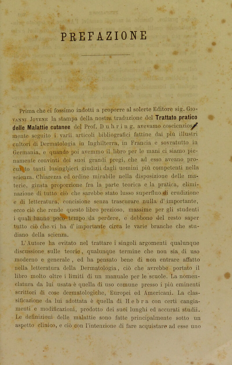 PREFAZIONE Prima che ci fossimo indotti a proporre al solerte Editore sig. Gio- vanni Jovene la stampa della nostra traduzione del Trattato pratico delle Malattie cutanee del Prof. D u h r i n g, avevamo coscienzio^ mente seguito i varii articoli ljibliograflei fattine dai pin illustri cultori di Dermatologia in Inghilterra, in Fraud a e sovratutto in Germania, e quando poi avemmo il libro per le mani ci siamo pie- namenle convinti dei suoi grandi pregi, che ad esso aveano pro- cu$|to tanti lusinghieri giudizii dagli uomini pin competenti nella scienza. Chiarezza ed ordine mirabile nella disposizione delle ma- terie, ginsta proporzione fra la parte teorica e la pratica, elimi- nazione di tutto cio che sarebbe stato lusso superfluo di erudizionn e di letteratura, concisione senza trascurare nulla d1 importante, ecco cio che rende questo libro prezioso, massime per gli studenti i quali hanno poc.:0 tempo da perdere, e debbono del resto saper tutto ci6 che vi ha d1 importante circa le varie branche che stu- diano della scienza. L’Autore ha evitato nel trattare i singoli argomenti qualunque (liscussione sulle teorie , qualunque termine che non sia di uso moderno e generate , ed ha pensato bene di non entrare affatto nella letteratura della Dermatologia, cio che avrebbe portato il libro molto oltre i limiti di un manuale per le scuole. La nomen- elatura da lui usata b quella di uso comune presso i piu eminenti scrittori di cose dermatologiche, Europei ed Americani. La clas- sifxcazione da lui adottata e quella di Ii ebra con certi cangia- menti e modificazioni, prodotto dei suoi lunghi ed accurati studii. Le definizioui delle malattie sono fatte principalmente sotto un aspetto clinico, e cio con l’intenzione di fare acquistaro ad esse uno