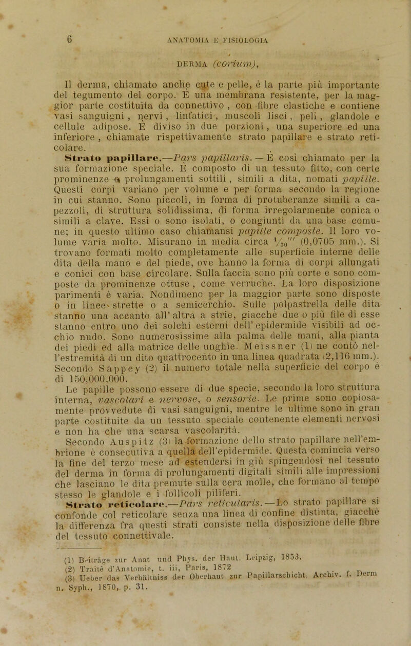 DERMA (COVium), 11 derma, chiamato anche cute e pelle, e la parte piu importante del tegumento del corpo. E una membrana resistente, per la mag- gior parte costituita da connettivo , con fibre elastiche e contiene vasi sanguigni , nervi , linfatici, muscoli lisci , peli , glandole e cellule adipose. E diviso in due porzioni, una superiore ed una inferiore , chiamate rispettivamente strato papillare e strato reti- colare. Strato papillare.—Pars papillaris. — E cosi chiamato per la sua formazione speciale. E composto di un tessuto fitto, con certe prominenze (* prolungamenti sottili , si mi 1 i a dita, nomati papille. Questi corpi variano per volume e per forma secondo la regione in cui stanno. Sono piccoli, in forma di protuberanze simili a ca- pezzoli, di struttura solidissima, di forma irregolarmente conica o simili a clave. Essi o sono isolati, o congiunti da una base comu- ne; in questo ultimo caso chiamansi papille composte. 1! loro vo- lume varia molto. Misurano in media circa VW (0,0705 mm.). Si trovano formati molto completamente alle superficie interne delle dita della mano e del piede, ove hanno la forma di corpi allungati e conici con base circolare. Sulla faccia sono piu corte e sono com- poste da prominenze ottuse , come verruche. La loro disposizione parimenti e varia. Nondimeno per la maggior parte sono disposte o in linee' strette o a semicercliio. Sulle polpastrella delle dita stanno una accanto all’altra a strie, giacche due o piu file di esse stanno entro uno dei solchi esterni dell’epidermide visibili ad oc- chio nudo. Sono numerosissime alia palma delle mani, alia pianta dei piedi ed alia matrice delle ungliie. Meissner (line cont6 nel- restremita di un dito quattrocento in una linea quadrata <2,116 mm.). Secondo Sappey (2) il numero totale nella superficie del corpo e di 150,000,000. Le papille possono essere di due specie, secondo la loro struttura interna, vascolari e nervose, o sensorie. Le prime sono copiosa- mente provvedute di vasi sanguigni, mentre le ultime sono in gran parte costituite da un tessuto speciale contenente elementi nervosi e non ha che una scarsa vascolarita. Secondo Auspitz (3) la formazione dello strato papillare nell'em- brione e conseculiva a quella dell'epidermide. Questa comincia verso la fine del terzo mese ad estendersi in giu spingendosi nel tessuto del derma in forma di prolungamenti digital! simili alle impressioni che lasciano le dita premute sulla cera molle, che formano al tempo stesso le glandole e i follicoli piliferi. Strato reticolarc.—Pars reticularis.—Lo strato papillare si confonde col reticolare senza una linea di confine distinta, giacche la ditferenza fra questi strati consiste nella disposizione delle fibre del tessuto connettivale. (1) BAtrage zur Anat und Pliys. der Hmu. Leipzig, 1853. (2) Traite d’Anatnmie, t. iii, Paris, 1872 ... t n (3) Ueber das Verbaltniss der Oberhaut zur Papillarsehicht. Arcbiv. I. Derm n. Sypli., 1870, p. 31.