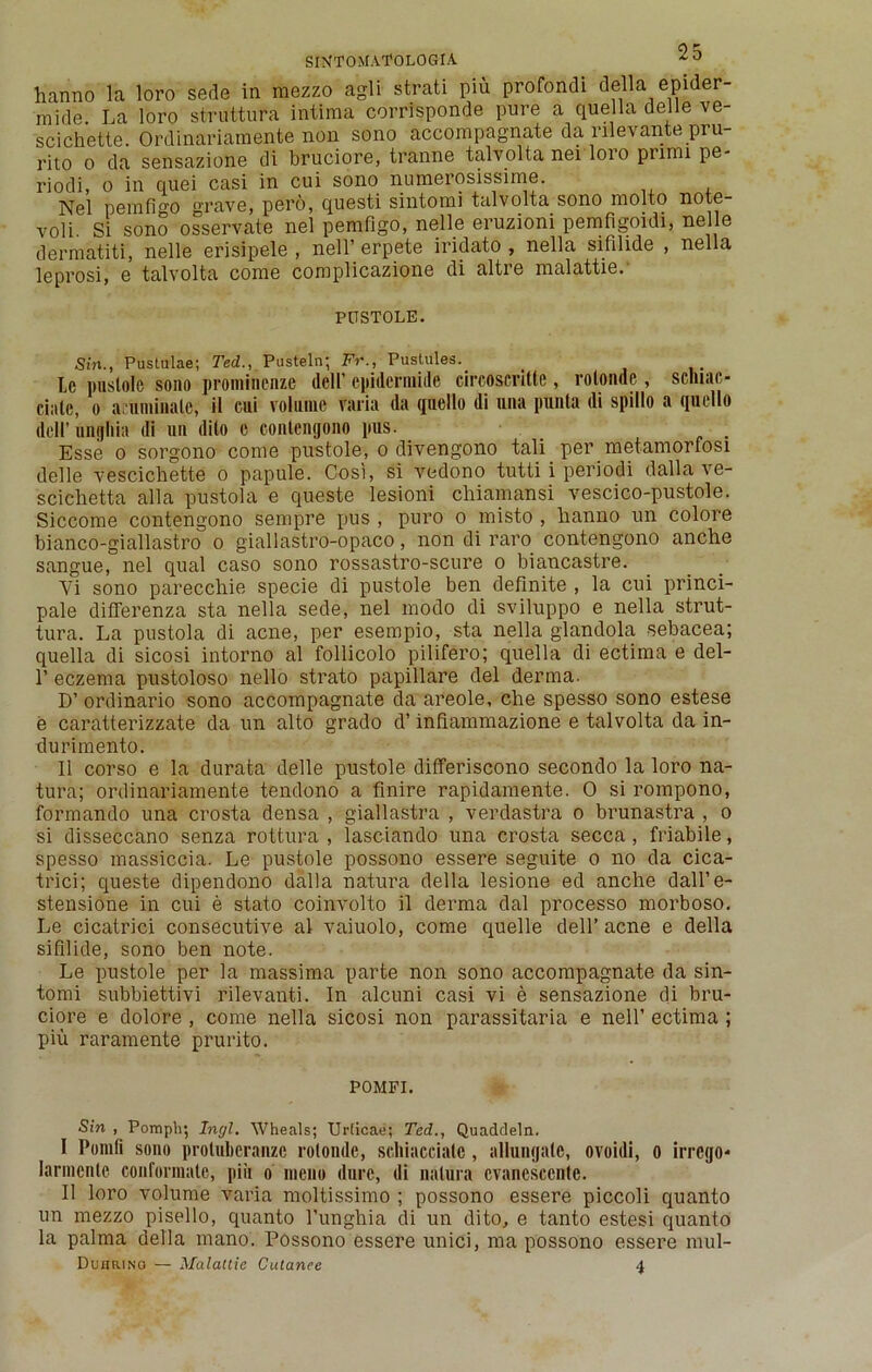 hanno la loro serle in mezzo agli strati pin profondi della epider- nilde. La loro struttura intima corrisponde pure a quella delle ve- scichette. Ordinariamente non sono accompagnate da nlevante pru- rito o da sensazione di bruciore, tranne talvolta nei loro primi pe- riodi, o in ciuei casi in cui sono numerosissime. Nel pemfi°'0 grave, pero, questi sintomi talvolta sono rnolto note- voli. Si sono osservate nel pemfigo, nelle eruzioni pemfigoidi, nelle dermatiti, nelle erisipele , nell’ erpete iridato , nella sifilide , nella leprosi, e talvolta come complicazione di altre malattie. PUSTOLE. Sin., Pustulae; Ted., Pusteln; Fr., Pustules._ Le pustole sono prominenze dell’ epidermide circoseritte, rolonde, scniac- ciale, o acuminate, il cui volume varia da quello di una punla di spillo a quello dell’ uiifjliia di un dito c conlentjono pus. Esse o sorgono come pustole, o divengono tali per metamorfosi delle vescichette o papule. Cost, si vedono tutti i periodi dalla ve- scichetta alia pustola e queste lesioni chiamansi vescico-pustole. Siccome contengono sempre pus , puro o misto , lianno un colore bianco-giallastro o giallastro-opaco, non di raro contengono anche sangue, nel qual caso sono rossastro-scure o biancastre. Vi sono pareccliie specie di pustole ben definite , la cui princi- pal differenza sta nella sede, nel modo di sviluppo e nella strut- tura. La pustola di acne, per esempio, sta nella glandola sebacea; quella di sicosi intorno al follicolo pilifero; quella di ectima e del- 1’ eczema pustoloso nello strato papillare del derma. D’ ordinario sono accompagnate da areole, che spesso sono estese e caratterizzate da un alto grado d’ infiammazione e talvolta da in- durimento. II corso e la durata delle pustole differiscono secondo la loro na- tura; ordinariamente tendono a finire rapidamente. 0 si rompono, formando una crosta densa , giallastra , verdastra o brunastra , o si disseccano senza rottura , lasciando una crosta secca, friabile, spesso massiccia. Le pustole possono essere seguite o no da cica- trici; queste dipendono dalla natura della lesione ed anche dall’e- stensione in cui e stato coinvolto il derma dal processo morboso. Le cicatrici consecutive al vaiuolo, come quelle dell’ acne e della sifilide, sono ben note. Le pustole per la massima parte non sono accompagnate da sin- tomi subbiettivi rilevanti. In alcuni casi vi e sensazione di bru- ciore e dolore , come nella sicosi non parassitaria e nelf ectima; piu raramente prurito. POMFI. Sin , Pomplq Inrjl. Wheals; Urlicae; Ted., Quaddeln. I Pomfi sono prolubcranzc rolonde, scluacciale, allungale, ovoidi, o irrego- Iarmenlc conformalc, piii o meno dure, di nnlura cvancsccuie. II loro volume varia moltissimo ; possono essere piccoli quanto un mezzo pisello, quanto l’unghia di un dito, e tanto estesi quanto la palma della mano. Possono essere unici, ma possono essere mul- DunaiNo — Malattie Cutanee 4