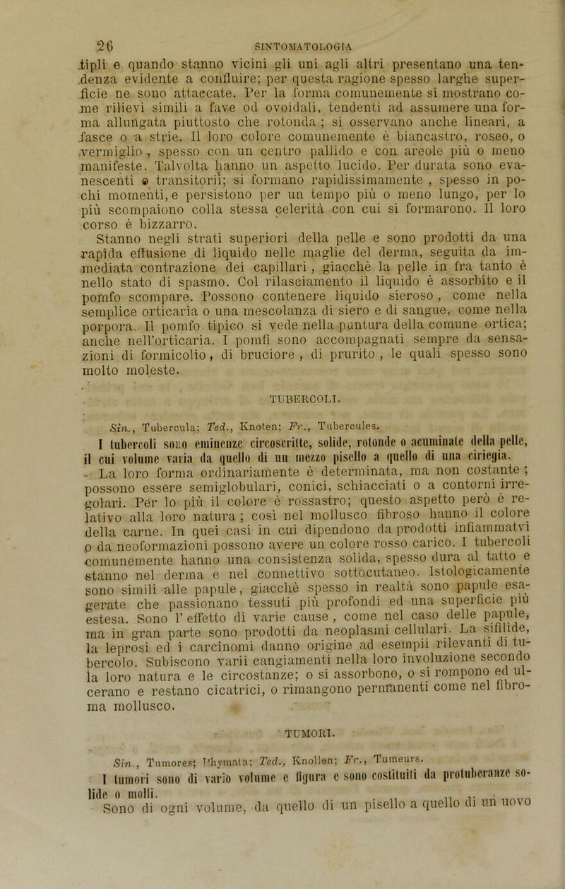 iipli e quando stanno vicini gli uni agli altri presentano una ten* denza evidente a confluire; per questa ragione spesso larghe super- ficie ne sono attaccate. Per la forma comunemente si mostrano co- me rilievi simili a fave od ovoidali, tendenti ad assumere una for- ma allungata piuttosto che rotonda ; si osservano anche lineari, a fasce o a strie. 11 loro colore comunemente e biancastro, roseo, o .vermiglio , spesso con un centro pallido e con areole piu o meno manifeste. Talvolta lianno un aspeito lucido. Per durata sono eva- nescenti © transitorii; si formano rapidissimamente , spesso in po- chi momenti.e persistono per un tempo piu o meno lungo, per lo piu scompaiono colla stessa celerita con cui si formarono. 11 loro corso e bizzarro. Stanno negli strati superiori della pelle e sono prodotti da una rapida ellusione di liquido nelle maglie del derma, seguita da im- mediata contrazione dei capillari , giacche la pelle in fra tanto e nello stato di spasmo. Col rilasciamento il liquido e assorbito e il pomfo scompare. Possono contenere liquido sieroso , come nella semplice orticaria o una mescolanza di siero e di sangue, come nella porpora. Il pomfo tipico si yede nella.puntura della comune ortica; anche nell’orticaria. I pomfi sono accompagnati sempre da sensa- zioni di formicolio, di bruciore , di prurito , le quali spesso sono molto moleste. TUBERCOLI. Sin., Tubercula; Ted.., Knoten; F>\, Tubercules. I tubercoli sono eminenze circoscrilte, solide, rotonde o acuminate della pelle, il cui volume varia da quello di un mezzo pisello a ([uello di una ciriegia. La loro forma ordinariamente e determinata, ma non costante ; possono essere semiglobulari, conici, schiacciati o a contorni irre- golari. Per lo piu il colore e rossastro; questo aspetto pero e re- lativo alia loro natura ; cosi nel mollusco fibroso lianno il colore della came. In quei casi in cui dipendono da prodotti infiammatvi o da neoformazioni possono avere un colore rosso carico. I tubercoli comunemente hanno una consistenza solida, spesso dura al tatto e stanno nel derma e nel connettivo sottocutaneo. Istologicamente sono simili alle papule, giacche spesso in realta sono papule esa- gerate che passionano tessuti piu profondi ed una superficie piu estesa. Sono 1’ effetto di varie cause , come nel caso delie papule, ma in gran parte sono prodotti da neoplasmi cellulari. La sifilide, la leprosi ed i carcinomi danno origine ad esempii rilevanti di tu- bercolo. Subiscono varii cangiamenti nella loro involuzione secondo la loro natura e le circostanze; o si assorbono, o si rompono ed ul- cerano e restano cicatrici, o rimangono pernranenti come nel fibro- ma mollusco. TUMORl. Sin., Tumores; T'hymnta; Ted., Knollen; Fr., Tameurs. I lumori sono di vario volume c figura c sono coslituili da protnbcranze so- Sono di ogni volume, da quello di un pisello a quello di uii uo\o