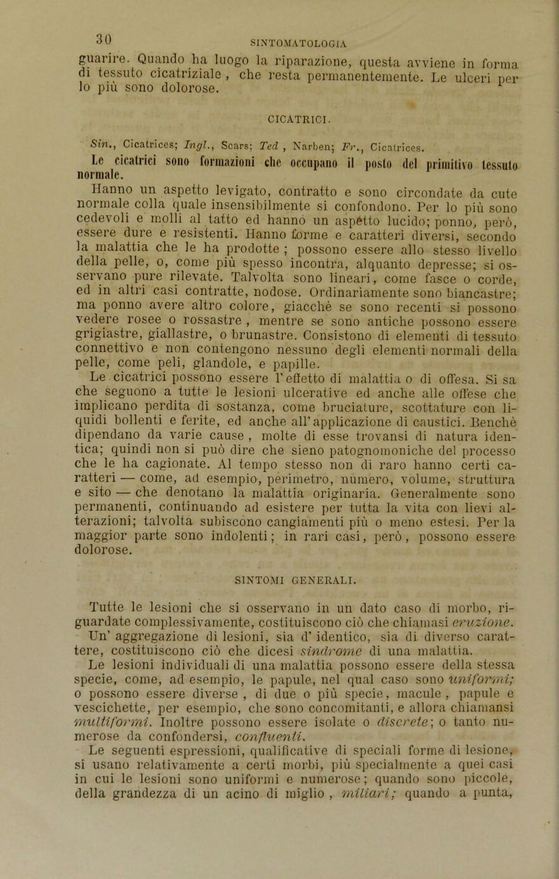 guarire. Quando ha luogo la riparazione, questa avviene in forma di tessuto cicatriziale , che resta permanentemente. Le ulceri per lo piu sono dolorose. CICATRICI. Sin., Cicatrices; Ingl., Scars; Ted , Narben; FrCicatrices. Lc cicatrici sono formazioni die occupano il poslo del nrimilivo tcssulo norraale. Hanno un aspetto levigato, contratto e sono circondate da cute noi male colla quale insensibilmente si confondono. Per lo piu sono cedevoli e inolli al tatto ed hanno un aspetto lucido; ponno, per6, essere dure e resistenti. Hanno forme e caratteri diversi, secondo la inalattia che le ha prodotte ; possono essere alio stesso livello della pelle, o, come piu spesso incontra, alquanto depresse; si os- servano pure rilevate. Talvolta sono lineari, come fasce o corde, ed in altri casi contratte, nodose. Ordinariamente sono biancastre; ma ponno avere altro colore, giacche se sono recenti si possono vedere rosee o rossastre , mentre se sono antiche possono essere grigiastre, giallastre, o brunastre. Consistono di elementi di tessuto connettivo e non contengono nessuno degli elementi normali della pelle, come peli, glandole, e papille. Le cicatrici possono essere l’effetto di inalattia o di offesa. Si sa che seguono a tutte le lesioni ulcerative ed anche alle offese che implicano perdita di sostanza, come bruciature, scottature con li- quidi bollenti e ferite, ed anche aH’applicazione di caustici. Benche dipendano da varie cause , molte di esse trovansi di natura iden- tica; quindi non si pud dire che sieno patognomoniche del processo che le ha cagionate. Al tempo stesso non di raro hanno certi ca- ratteri — come, ad esempio, perimetro, numero, volume, struttura e sito — che denotano la malattia originaria. Generalmente sono permanenti, continuando ad esistere per tutta la vita con lievi al- terazioni; talvolta subiscono cangiamenti piu o meno estesi. Per la maggior parte sono indolenti; in rari casi, pero, possono essere dolorose. SINTOMI GENERALI. Tutte le lesioni che si osservano in un dato caso di morbo, ri- guardate complessivamente, coslituiscono cio che chiamasi eruzione. Un’ aggregazione di lesioni, sia d’ identico, sia di diverse carat- tere, costituiscono cio che dicesi sindrome di una malattia. Le lesioni individuali di una inalattia possono essere della stessa specie, come, ad esempio, le papule, nel qual caso sono uniformi; o possono essere diverse, di due o piu specie, macule, papule e vescichette, per esempio, che sono concomitanti, e allora chiamansi multiformi. Inoltre possono essere isolate o discrete, o tanto nu- merose da confondersi, confluenti. Le seguenti espressioni, qualifleative di speciali forme di lesione, si usano relativamente a certi morbi, piu specialinente a quei casi in cui le lesioni sono uniformi e numerose; quando sono piccole, della grandezza di un acino di miglio , mtliari; quando a punta.