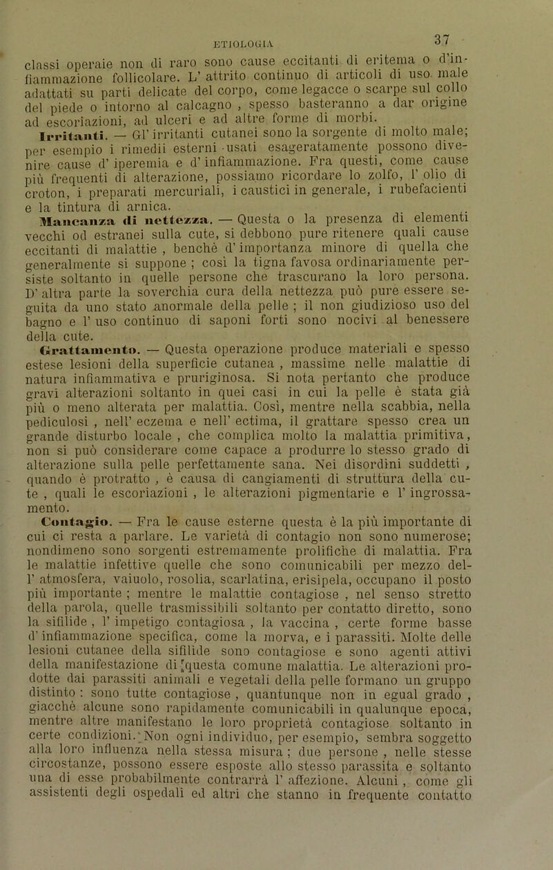 ETI0L0UIA. 0 ' classi operaie noil di raro sono cause eccitaati di eritema o d’in- fiammazione follicolare. L’ attrito continuo di articoli di uso. male adattati su parti delicate del corpo, come legacce o scarpe sul collo del piede o intorno al calcagno , spesso basteranno a dar ongme ad escoriazioni, ad ulceri e ad altre forme di raorbi. Irritant!. — Gl’irritanti cutanei sono la sorgente di molto male; per esempio i rimedii esterni usati esageratamente possono dive- nire cause d’iperemia e d’ infiammazione. Fra questi, come cause pin frequenti di alterazione, possiamo ricordare lo zolfo, 1’ olio di croton, i preparati mercuriali, i caustici in generate, i rubefacienti e la tintura di arnica. lancanza tli nettezza. — Questa o la presenza di elementi vecchi od estranei sulla cute, si debbono pure ritenere quali cause eccitanti di malattie , benche d’importanza minore di quel la che generalmente si suppone ; cosi la tigna favosa ordinariamente per- siste soltanto in quelle persone che trascurano la loro persona. D’ altra parte la soverchia cura della nettezza pu6 pure essere se- guita da uno stato nnormale della pelle ; il non giudizioso uso del bagno e 1’ uso continuo di saponi forti sono nocivi al benessere della cute. Grattamento. — Questa operazione produce materiali e spesso estese lesioni della superficie cutanea , massime nelle malattie di natura infiammativa e pruriginosa. Si nota pertanto che produce gravi alterazioni soltanto in quei casi in cui la pelle e stata gia piu o meno alterata per malattia. Cosi, mentre nella scabbia, nella pediculosi , nell’ eczema e nell’ ectima, il grattare spesso crea un grande disturbo locale , che complica molto la malattia primitiva, non si puo considerare come capace a produrre lo stesso grado di alterazione sulla pelle perfettainente sana. Nei disordini suddetti , quando e protratto , e causa di cangiamenti di struttura della cu- te , quali le escoriazioni , le alterazioni pigmentarie e 1’ ingrossa- mento. Contagio. — Fra le cause esterne questa e la piu importante di cui ci resta a parlare. Le varieta di contagio non sono numerose; nondimeno sono sorgenti estremamente proliflche di malattia. Fra le malattie infettive quelle che sono comunicabili per mezzo del- 1’ atmosfera, vaiuolo, rosolia, scarlatina, erisipela, occupano il posto piu importante ; mentre le malattie contagiose , nel senso stretto della parola, quelle trasmissibili soltanto per contatto diretto, sono la sifilide , 1’ impetigo contagiosa , la vaccina , certe forme basse d’infiammazione specifica, come la morva, e i parassiti. Molte delle lesioni cutanee della sifilide sono contagiose e sono agenti attivi della manifestazione di {questa comune malattia. Le alterazioni pro- do tte dai parassiti anirnali e vegetali della pelle formano un gruppo distinto : sono tutte contagiose , quantunque non in egual grado , giacche alcune sono rapidamente comunicabili in qualunque epoca, mentre altre manifestano le loro propriety contagiose soltanto in certe condizioniLNon ogni individuo, per esempio, sembra soggetto alia loro influenza nella stessa misura ; due persone , nelle stesse circostanze, possono essere esposte alio stesso parassita e soltanto una di esse probabilmente contrarra 1’ affezione. Alcuni , come gli assistenti degli ospedali ed altri che stanno in frequente contatto