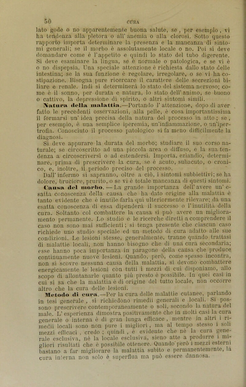 lato gode o no apparentemente buona salute, se , per esempio , vi ha tendenza alia pletora o all’ anemia o alia clorosi. Sotto questo rapporto importa determinare la presenza e la mancanza di sinto- mi generali; se il morbo e assolutamente locale o no. Poi si deve domandare come e l’appetito e quindi lo stato del tubo digerente. Si deve esaminare la lingua, se e normale o patologica, e se vi e o no dispepsia. Una speciale altenzione e richiesta dallo stato delle intestina; se la sua funzione e regolare, irregolare, o se vi ha co- stipazione. Bisogna pure ricercare il carattere delle secrezioni bi- liare e renale. Indi si determinera lo stato del sistema nervoso; co- me e il sonno, per durata e natura, lo stato dell’ animo, se buono o cattivo, la depressione di spirito, o altri sintomi simili. Natura della malattia.—Portando 1’ attenzione, dopo di aver fatto le precedenti ossei'vazioni, alia pelle, e cosa iinportantissiina il formarsi un’ idea precisa della natura del processo in atto ; se , per esempio, e una semplice iperemia, un’inflammazione, o un’iper- trofia. Conosciuto il processo patologico si fa meno difficilmente la diagnosi. Si deve appurare la durata del morbo; studiare il suo corso na- turale; se circoscritto ad una piccola area o diffuso, e la sua ten- denza a circoscriversi o ad estendersi. Importa, eziandio, determi- nare, prima di prescrivere la cura, se e acuto, subacuto, o croni- co, e, inoltre, il periodo preciso del processo. Dall’infermo si sapranno, oltre a cio, i sintomi subbiettivi; se ha dolore, bruciore, prurito, o se vi e totale mancanza di questi sintomi. Causa, del morbo. — La grande importanza dell’avere un’ e- satta conoscenza della causa che ha dato origine alia malattia e tanto evidente che e inutile farla qui ulteriormente rilevare; da una esatta conoscenza di essa dipendera il successo o l’inutilita della cura. Soltanto col combattere la causa si puo avere un migliora- mento permanente. Lo studio e le ricerclie diretti acomprendere il caso non sono mai sufflcienti; si tenga presente che ciascun caso richiede uno studio speciale ed un metodo di cura adatto alle sue condizioni. Le lesioni stesse, generalmente, tranne quando trattasi di malattie locali, non hanno bisogno che di una cura secondaria; esse hanno poca importanza in paragone della causa che produce continuamente nuove lesioni. Quando, per6, come spesso incontra, non si scovre nessuna causa della malattia, si devono combattere energicamente le lesioni con tutti i mezzi di cui disponiamo, alio scopo di allontanarle quanto piu presto e possibile. In quei casi in cui si sa che la malattia e di origine del tutto locale, non occorre altro che la cura delle lesioni. Metodo di cura.—Per la cura delle malattie cutanee, parlando in tesi generale , si richiedono rimedii generali e locali. Si pos- sono prescrivere contemporaneamente o soli, secondo la natura del male. L’esperienza dimostra positivamente che in molti casi la cura generale o interna e di gran lunga efiicace , mentre in altri i ri- medii locali sono non pure i mdgliori , ma al tempo stesso i soli mezzi ellicaci , credo ; quindi , e evidente che ne la cura gene- rale esclusiva, ne la locale esclusiva, sieno atte a produrre i mi- gliori risultati che e possibile ottenere. Quando pero i mezzi esteini bastano a far migliorare la malattia subito e permanentemente, la cura interna non solo e superflua ma puo essere dannosa.