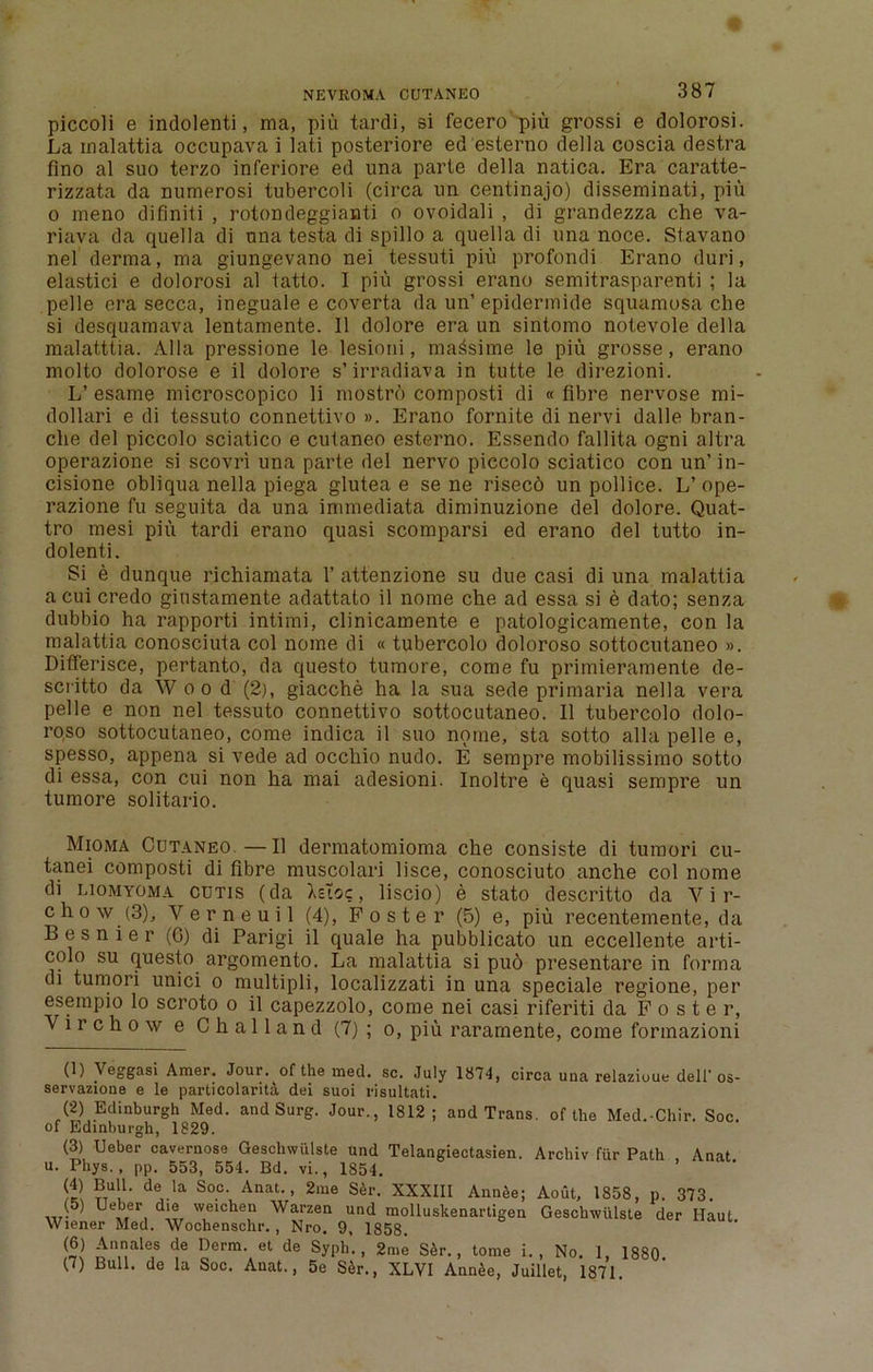 piccoli e indolenti, ma, piu tardi, si fecero piu grossi e dolorosi. La inalattia occupava i lati posteriore ed esterno della coscia destra fino al suo terzo inferiore ed una parte della natica. Era caratte- rizzata da numerosi tubercoli (circa un centinajo) disseminati, piu o meno difiniti , rotondeggianti o ovoidali , di grandezza che va- riava da quella di una testa di spillo a quella di una noce. Stavano nel derma, ma giungevano nei tessuti piu profondi Erano duri, elastici e dolorosi al tatto. I piu grossi erano semitrasparenti ; la pelle era secca, ineguale e coverta da un’ epidermide squamosa che si desquamava lentamente. II dolore era un sintomo notevole della malatttia. Alla pressione le lesioni, ma^sime le piu grosse, erano molto dolorose e il dolore s’ irradiava in tutte le direzioni. L’ esame microscopico li mostrd composti di « fibre nervose mi- dollari e di tessuto connettivo ». Erano fornite di nervi dalle bran- che del piccolo sciatico e cutaneo esterno. Essendo fallita ogni altra operazione si scovri una parte del nervo piccolo sciatico con un’ in- cisione obliqua nella piega glutea e sene risecd un poll ice. L’ope- razione fu seguita da una immediata diminuzione del dolore. Quat- tro mesi piu tardi erano quasi scomparsi ed erano del tutto in- dolenti. Si e dunque richiamata 1’ attenzione su due casi di una malattia a cui credo giustamente adattato il nome che ad essa si e dato; senza dubbio ha rapporti intimi, clinicamente e patologicamente, con la malattia conosciuta col nome di «tubercolo doloroso sottocutaneo ». Differisce, pertanto, da questo tumore, come fu primieramente de- scritto da Woo d (2), giacche ha la sua sede primaria nella vera pelle e non nel tessuto connettivo sottocutaneo. 11 tubercolo dolo- roso sottocutaneo, come indica il suo nome, sta sotto alia pelle e, spesso, appena si vede ad occliio nudo. E sempre mobilissimo sotto di essa, con cui non ha mai adesioni. Inoltre e quasi sempre un tumore solitario. Mioma Cutaneo.—Il dermatomioma che consiste di tumori cu- tanei composti di fibre muscolari lisce, conosciuto anche col nome di liomyoma cutis (da Xsloc, liscio) e stato descritto da V i r- chow (3), Verneuil (4), Foster (5) e, piu recentemente, da B e s n i e r (6) di Parigi il quale ha pubblicato un eccellente arti- colo su questo argomento. La malattia si pud presentare in forma di tumori unici o multipli, localizzati in una speciale regione, per esempio lo scroto o il capezzolo, come nei casi riferiti da Foster, Virchow e Challand (7); o, piu rararnente, come formazioni (1) Veggasi Amer. Jour, of the med. sc. July 1874, circa una relazioue dell'os- servazione e le particolarita dei suoi risultati. (2) Edinburgh Med. and Surg. Jour., 1812; and Trans, of the Med.-Chir. Soc. of Edinburgh, 1829. (3) Ueber cavernose Geschwiilste und Telangiectasien. Archiv fiir Path , Anat u. Phys. , pp. 553, 554. Bd. vi., 1854. (4) Bull, de la Soc. Anat., 2me Ser. XXXIII Annee; Aout, 1858, p Ueber die weichen Warzen und molluskenartigen Geschwiilste Wiener Med. Wochenschr. , Nro. 9, 1858. (6) Annales de Derm, et de Syph. , 2me S6r., tome i 373. der Haul. No. I, 1880. (7) Bull, de la Soc. Anat., 5e Ser’., XLVI iWe, Ju'illet, 1871.