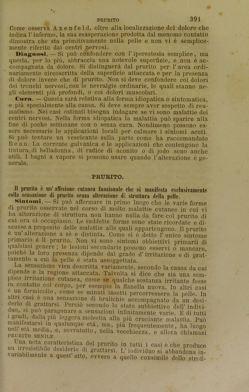 Come osserva Axenfeld, oltre alia localizzazione del dolore che indica 1’ infermo, la sua esasperazione prodotta dal menomo contatto dimostra che sta primitivamente nella pelle e non vi e semplice- mente riferito dai centri nervosi. DIagnosI. — Si pud confondere con 1’iperestesia semplice, ma questa, per lo piu, abbraccia una notevole superficie, e non e ac- compagnata da dolore. Si distinguera dal prurito per 1’ area ordi- nariainente circoscritta della superficie attaccata e per la presenza di dolore invece che di prurito. Non si deve confondere coi dolori dei tronchi nervosi,con le nevralgie ordinarie, le quali stanno ne- gli elementi piu profondi, o coi dolori muscolari. Cura. — Questa sard relativa alia forma idiopatica o sintomatica, e piu specialmente alia causa. Si deve sempre aver sospetto di reu- matismo. Nei casi ostinati bisogna indagare se vi sono malattie dei centri nervosi. Nella forma idiopatica la malattia puo sparire alia fine di poche settimane con o senza cura. Nondimeno possono es- sere necessarie le applicazioni locali per calmare i sintomi acuti. Si puo tentare un vescicante sulla parte come ha raccomandato Beau. La corrente galvanica e le applicazioni che contengono la tintura di belladonna, di radice di aconito o di jodo sono anclie utili. I bagni a vapore si possono usare quando lv alterazione e ge- neral e. PRURITO. 11 prurito e un’ alTezionc cutanea funzionale che si manifesto csclusivamenlc colla sensazione di prurito senza alterazione di struttura della pelle. Sintomi. — Si pu6 affermare in primo luogo che le varie forme di prurito osservate nel corso di molte malattie cutanee in cui vi ha alterazione di struttura non hanno nulla da fare col prurito di cui ora ci occupiamo. Le suddette forme sono state ricordate e di- scusse a proposito delle malattie alle quali appartengono. II prurito e un alterazione a se e distinta. Come si e detto 1’ unico sintomo primario e 11 prurito. Non vi sono sintomi obbiettivi primarii di qualsiasi genere ; le lesioni secondarie possono esservi o mancare, poiche la loro presenza dipende dal grado d’ irritazione e di o-Fat- tamento a cui la pelle e stata assoggettata. La sensazione vien descritta variamente, secondo la causa da cui dipende e la regione attaccata. Talvolta si dice che sia una sein- plice irritazione cutanea, come se qualclie sostanza irritante fosse in contatto col corpo, per esempio la flanella nuova. In altri casi e un lormicolio, come se minuti insetti percorressero la pelle. In a tn casi e una sensazione di brulichio accompagnato da un desi- i ci 10 ( i grattarsi. Iercib secondo lo stato subbiettivo dell’ indivi- duo, si puo paragonare a sensazioni infinitamente varie. E di tutti i gradi, dalla pm leggera molestia alia piu cruciante malattia. Puo mamfestarsi m qualunque etd, ma, piu frequentemente, ha luogo prurito senhe6’ SOvratutto * nella vecchiezza, e allora chiamasi Una nota caratteristica del prurito in tutti i casi e che produce un uremstfinle desideno di grattarsi. L’individuo si abbandona in- diabilinente a quest atto, ovvero a quello consimile dello stroli-