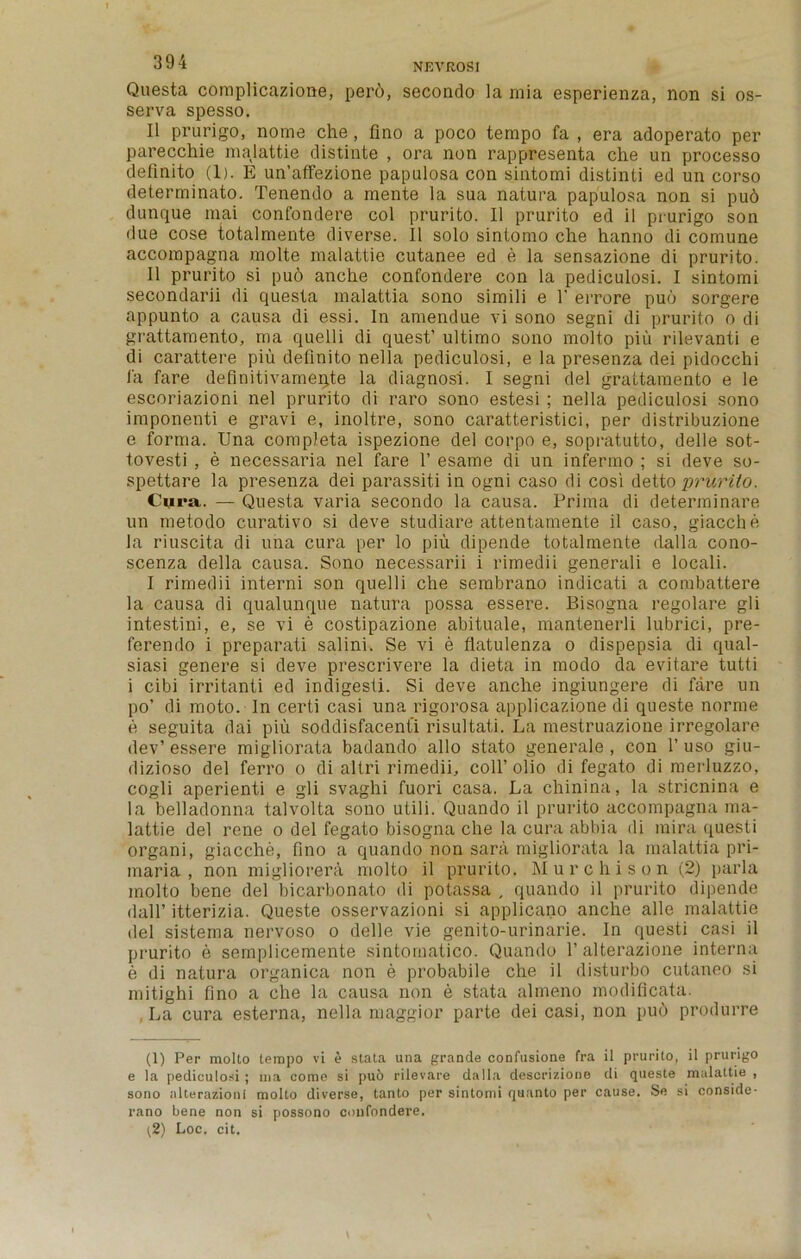 Questa complicazione, per6, secondo la mia esperienza, non si os- serva spesso. II prurigo, nome che , fino a poco tempo fa , era adoperato per parecchie malattie distinte , ora non rappresenta che un processo definito (1). E un’affezione papulosa con sintomi distinii ed un corso determinate. Tenendo a mente la sua natura papulosa non si pu6 dunque mai confondere col prurito. II prurito ed il prurigo son due cose totalmente diverse. II solo sintomo che hanno di comune accompagna molte malattie cutanee ed e la sensazione di prurito. II prurito si pud anche confondere con la pediculosi. I sintomi secondarii di questa malattia sono simili e 1’ errore pud sorgere appunto a causa di essi. In amendue vi sono segni di prurito o di grattamento, ma quelli di quest’ ultimo sono molto piu rilevanti e di carattere piu definito nella pediculosi, e la presenza dei pidocchi fa fare definitivameqte la diagnosi. I segni del grattamento e le escoriazioni nel prurito di raro sono estesi ; nella pediculosi sono imponenti e gravi e, inoltre, sono caratteristici, per distribuzione e forma. Una completa ispezione del corpo e, sopratutto, delle sot- tovesti , e necessaria nel fare 1’ esame di un infermo ; si deve so- spettare la presenza dei parassiti in ogni caso di cosi detto prurito. Cura. — Questa varia secondo la causa. Prima di determinare un metodo enrativo si deve studiare attentamente il caso, giacche la riuscita di una cura per lo piu dipende totalmente dalla cono- scenza della causa. Sono necessarii i rimedii generali e locali. I rimedii interni son quelli che sembrano indicati a combattere la causa di qualunque natura possa essere. Bisogna regolare gli intestini, e, se vi e costipazione abituale, mantenerli lubrici, pre- ferendo i preparati salini. Se vi e flatulenza o dispepsia di qual- siasi genere si deve prescrivere la dieta in modo da evitare tutti i cibi irritanti ed indigesti. Si deve anche ingiungere di fare un po’ di moto. In certi casi una rigorosa applicazione di queste norme e seguita dai piu soddisfacenti risultati. La mestruazione irregolare dev’ essere migliorata badando alio stato generale , con 1’ uso giu- dizioso del ferro o di altri rimedii, coll’olio di fegato di merluzzo, cogli aperienti e gli svaghi fuori casa. La chinina, la stricnina e la belladonna talvolta sono utili. Quando il prurito accompagna ma- lattie del rene o del fegato bisogna che la cura abbia di mira questi organi, giacche, fino a quando non sara migliorata la malattia pri- iriaria , non migliorera molto il prurito. Murchison (2) parla inolto bene del bicarbonato di potassa , quando il prurito dipende dalf itterizia. Queste osservazioni si applicano anche alle malattie del sisterna nervoso o delle vie genito-urinarie. In questi casi il prurito e semplicemente sintomatico. Quando 1’ alterazione interna e di natura organica non e probabile che il disturbo cutaneo si mitighi fino a che la causa non e stata almeno modificata. La cura esterna, nella maggior parte dei casi, non pud produrre (1) Per molto tempo vi e stata una grande confusione fra il prurito, il prurigo e la pediculosi ; ma come si pud rilevare dalla descriziooe di queste malattie , sono alterazioni molto diverse, tanto per sintomi quanto per cause. Se si conside- rano bene non si possono confondere. (2) Loc. cit.