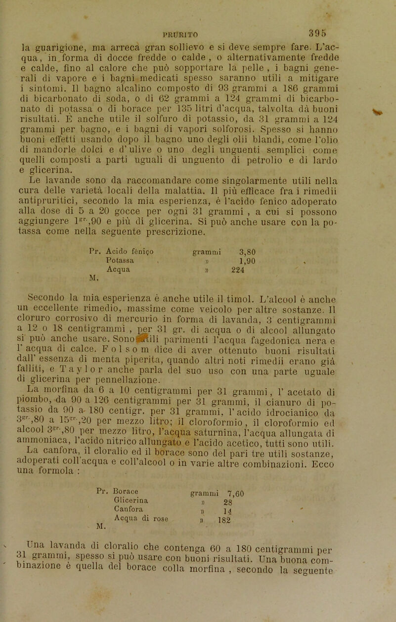 PRURIT0 la guarigione, ma arreca gran sollievo e si deve sempre fare. L’ac- qua , in forma di docce fredde o calde , o alternativamente fredde e calde, flno al calore che pud sopportare la pelle , i bagni gene- ral i di vapore e i bagni medicati spesso saranno utili a mitigare i sintomi. 11 bagno alcalino composto di 93 gramrni a 186 gramrni di bicarbonato di soda, o di 62 gramrni a 124 gramrni di bicarbo- nato di potassa o di borace per 135 litri d’acqua, talvolta da buoni risultati. E anche utile il solfuro di potassio, da 31 gramrni a 124 gramrni per bagno, e i bagni di vapori solforosi. Spesso si hanno buoni effetti usando dopo il bagno uno degli olii blandi, come 1’olio di mandorle dolci e d’ulive o uno degli unguenti semplici come quelli cornposti a parti uguali di unguento di petrolio e di lardo e glicerina. Le lavande sono da raccomandare come singolarmente utili nella cura delle varieta locali della malattia. Il piu efficace fra i rimedii antipruritici, secondo la mia esperienza, e l'acido fenico adoperato alia dose di 5 a 20 gocce per ogni 31 gramrni , a cui si possono aggiungere lgr ,90 e piu di glicerina. Si pud anche usare con la po- tassa come nella seguente prescrizione. Secondo la mia esperienza e anche utile il timol. L’alcool e anche un eccellente rimedio, massime come veicolo per altre sostanze. Il cloruro corrosivo di mercurio in forma di lavanda, 3 centigrammi a 12 o 18 centigrammi , per 31 gr. di acqua o di alcool allungato si puo anche usare. SonoSfllftili parimenti l’acqua fagedonica nera e 1 acqua di calce. Folsom dice di aver ottenuto buoni risultati dall essenza di menta piperita, quando altri noti rimedii erano gia falliti, e Taylor anche parla del suo uso con una parte uguale di glicerina per pennellazione. La morfina da 6 a 10 centigrammi per 31 gramrni, 1’ acetato di piombo, da 90 a 120 centigrammi per 31 gramrni, il cianuro di po- tassio da 90 a-180 centigr. per 31 gramrni. l’acido idrocianico da i »I5?r ,2° per mez?° litr°; cloroformio, il cloroformio ed alcool 3r ,80 per mezzo litro, l’acqua saturnina, l’acqua allungata di ainmomaca, 1 acido nitrico allungato e l’acido acetico, tutti sono utili. La canfora, il cloralio ed il borace sono del pari tre utili sostanze, adoperati coll acqua e coll’alcool o in varie altre combinazioni. Ecco una formola : Pr. Acido f£ni<;o gramrni 3,80 Potassa Acqua » 1,90 » 224 M. Pr. Borace gramrni 7,60 » 28 » 14 » 182 Glicerina Canfora Acqua di rose M.