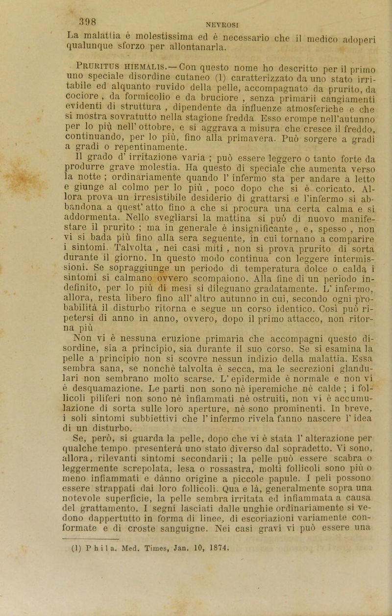 La malattia e molestissima ed e necessario che il medico adoneri qualunque sforzo per allontanarla. Pruritus hiemalis.—Con questo norne ho descritto per il primo uno speciale disordine cutaneo (1) caratterizzato da uno stato irri- tabile ed alquanto ruvido della pelle, accompagnato da prurito, da cociore , da formicolio e da bruciore , senza primarii cangiamenti evidenti di struttura , dipendente da influenze atmosferiche e che si mostra sovratutto nella stagione fredda Esso erornpe nell’autunno per lo pi\i nell'ottobre, e si aggrava a misura che cresce il freddo, continuando, per lo piu, fino alia primavera. Pud sorgere a gradi a gradi o repentinamente. Il grado d’ irritazione varia ; puo essere leggero o tanto forte da produrre grave molestia. Ha questo di speciale che aurneiita verso la notte ; ordinariamente quando 1’ infermo sta per andare a letto e giunge al colmo per lo piu , poco dopo che si e coricato. Al- lora prova un irresistibile desiderio di grattarsi e l’infermo si ab- bandona a quest’ atto fino a che si procura una certa calma e si addormenta. Nello svegliarsi la mattina si puo di nuovo rnanife- stare il prurito ; ma in generale e insignificante , e, spesso , non vi si bada piu fino alia sera seguente, in cui tornano a comparire i sintomi. Talvolta , nei casi initi , non si prova prurito di sorta durante il giorno. In questo modo continua con leggere intermis- sioni. Se sopraggiunge un periodo di temperatura dolce o calda i sintomi si calmano ovvero scompaiono. Alla fine di un periodo in- definite, per lo piu di mesi si dileguano gradatamente. L’ infermo, allora, resta libero fino all’ altro autunno in cui, secondo ogni pro- bability il disturbo ritorna e segue un corso identico. Cosi pud ri- petersi di anno in anno, ovvero, dopo il primo attacco, non ritor- na piu Non vi e nessuna eruzione primaria che accompagni questo di- sordine, sia a principio, sia durante il suo corso. Se si esamina la pelle a principio non si scovre nessun indizio della malattia. Essa sembra sana, se nonche talvolta e secca, ma le secrezioni glandu- lari non sembrano molto scarse. L’ epidermide e normale e non vi e desquamazione. Le parti non sono lie iperemiche ne calde ; i fol- licoli piliferi non sono ne infiammati ne ostruiti, non vi e accumu- lazione di sorta sulle loro aperture, ne sono prominenti. In breve, i soli sintomi subbiettivi che 1’infermo rivela fanno nascere 1’idea di un disturbo. Se, pero, si guarda la pelle, dopo che vi e stata 1’ alterazione per qualche tempo, presenter^, uno stato diverso dal sopradetto. Vi sono, allora, rilevanti sintomi secondarii; la pelle pud essere scabra o leggermente screpolata, lesa o rossastra, molti follicoli sono piu o rneno infiammati e danno origine a piccole papule. I peli possono essere strappati dai loro follicoli. Qua e la, generalmente sopra una notevole superficie, la pelle sembra irritata ed infiammata a causa del grattamento. I segni lasciati dalle unghie ordinariamente si ve- dono dappertutto in forma di linee, di escoriazioni variamente con- formate e di croste sanguigne. Nei casi gravi vi pud essere una (1) P h i 1 a. Med. Times, Jan. 10, 1874.