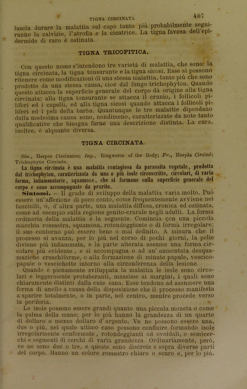 lascia durare la malattia sul capo tanto piu probabilmente segui- ranno la calvizie, l’atrofia e la cicatrice. La tigna favosa dell epi- derinide di raro e ostinata. TIGNA TRICOFITICA. Con ciuesto norae s’intendono tre varieta di malattia, che sono: la tigna circinata, la tigna tonsurante e la tigna sicosi. Esse si possono ritenere come modificazioni di una stessa maiattia, tanto piu che sono prodotte da una stessa causa, cioe dal fungo trichophyton. Quando questo attacca la superficie generale del corpo da origine alia tigna circinata; alia tigna tonsurante se attacca il cranio, i follicoli pi- ll feri ed i capelli, ed alia tigna sicosi quando attacca i follicoli pi- liferi ed i peli della barba. Quantunque le tre malattie dipendano dal la medesima causa sono, nondimeno, caratterizzate da note tanto qualificative che bisogna fame una descrizione distinta. La cura, inoltre, e alquanto diversa. TIGNA CIRCINATA. Sin., Herpes Circinatus; Ing., Ringworm of the Body; Fr., Herpes CircinS; Trichophytie Circin^e. La tiijna circinata e una malattia contagiosa da parassita vcgctale, prodotta dal trichophyton, caralterizzala da una o piu isolc circoscritle, circolari, di varia forma, iuliammaloric, squamosc, che si formano sulla superficie generale del corpo e sono accompaguatc da prurito. Sintomi. — 11 grado di sviluppo della malattia varia molto. Puo essere un’affezione di poco conto, come frequentemente avviene nei fanciulli, 6, d’altra parte, una malattia diffusa, cronica ed ostinata, come ad esempio sulla regione genito-crurale negli adulti. La forma ordinaria della malattia e la seguente. Comincia con una piccola macchia rossastra, squamosa, rotondeggiante o di forma irregolare; il suo contorno puo essere bene o mal definito. A misura che il processo si avanza, per lo piu nel corso di pochi giorni, la pelle diviene piu infiammata, e la parte alterata assume una forma cir- colare piu evidente , e si accompagna o ad un’ aurnentata desqua- mazione cruschiforme, o alia fonnazione di minute papule, vescico- papule o vescichette intorno alia circonferenza della lesione. Quando e pienamente sviluppata la malattia le isole sono circo- lari e leggermente protuberanti, massime ai margini, i quali sono chiaramente distinti dalla cute sana. Esse tendono ad assumere una forma di anello a causa della disposizione che il processo manifesto a sparire totalmente, o in parte, nel centro, mentre procede verso la periferia. Le isole possono essere grandi quanto una piccola moneta o come la palma della mano; per lo piu hanno la grandezza di un quarto di dollaro o mezzo dollaro d’ argento. Ye ne possono essere una, due o piu, nel quale ultimo caso possono confluire formando isole irregolarmente conforinate , rotondeggianti od ovoidali, o semicer- chi e segmenti di cerchi di varia grandezza. Ordinariamente, pero, ve ne sono due o tre, e queste sono discrete e sopra diverse parti del corpo. Hanno un colore rossastro chiaro o scuro e, per lo piu,