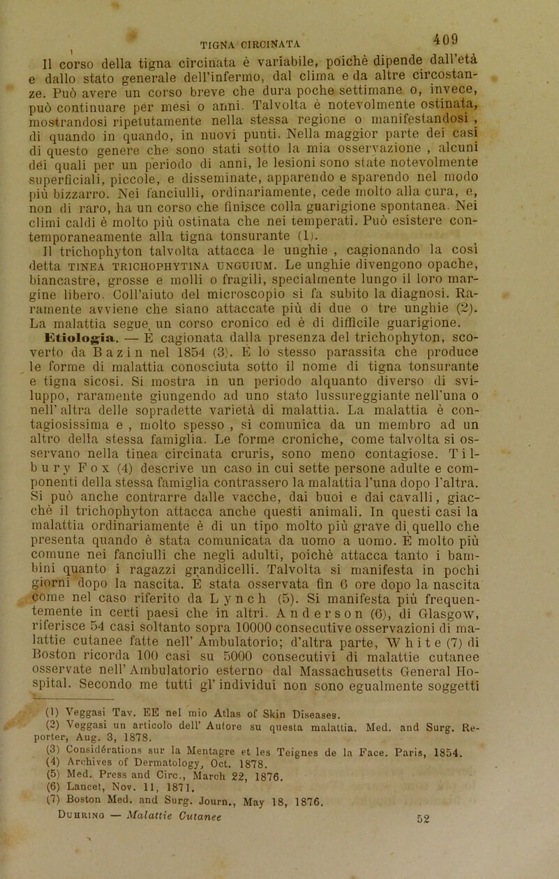 ( tigna circinata II corso della tigna circinata e variabile, poiche dipende dall’eU e dallo stato generale dell’infermo, dal clima e da altre circostan- ze. Pud avere un corso breve che dura poche settimane o, invece, pud continuare per niesi o anni. Talvolta e notevolmente ostinata, mostrandosi ripetutamente nella stessa regione o rnanifestandosi , di quando in quando, in nuovi punti. Nella maggior parte dei casi di questo genere che sono stati sotto la mia osservazione , alcuni dei quali per un periodo di anni, le lesioni sono state notevolmente superficiali, piccole, e disseminate, apparendo e sparendo nel modo pin bizzarro. Nei fanciulli, ordinariamente, cede molto alia cura, e, non di raro, ha un corso che finisce colla guarigione spontanea. Nei climi caldi e molto piu ostinata che nei temperati. Pud esistere con- temporaneamente alia tigna tonsurante (1). II trichophyton talvolta attacca le unghie , cagionando la cosi detta tinea trichophytina unguium. Le unghie divengono opache, biancastre, grosse e molli o fragili, specialinente lungo il loro mar- gine libero. CoH’aiuto del microscopio si fa subito la diagnosi. Ra- ramente avviene che siano attaccate piu di due o tre unghie (2). La malattia segue, un corso cronico ed e di difficile guarigione. JEtiologia. — E cagionata dalla presenza del trichophyton, sco- verto da Bazin nel 1854 (3). E lo stesso parassita che produce le forme di malattia conosciuta sotto il nome di tigna tonsurante e tigna sicosi. Si mostra in un periodo alquanto diverso di svi- luppo, raramente giungendo ad uno stato lussureggiante nell'una o nell’altra delle sopradette varieta di malattia. La malattia e con- tagiosissima e , molto spesso , si comunica da un membro ad un altro della stessa famiglia. Le forme croniche, come talvolta si os- servano nella tinea circinata cruris, sono meno contagiose. Til- bury Fox (4) descrive un caso in cui sette persone adulte e com- ponenti della stessa famiglia contrassero la malattia Puna dopo l'altra. Si puo anche contrarre dalle vacche, dai buoi e dai cavalli, giac- che il trichophyton attacca anche questi animali. In questi casi la malattia ordinariamente e di un tipo molto piu grave di, quello che presenta quando e stata comunicata da uomo a uomo. E molto piu comune nei fanciulli che negli adulti, poiche attacca tanto i bam- bini quanto i ragazzi grandicelli. Talvolta si manifesta in pochi giorni dopo la nascita. E stata osservata fin 6 ore dopo la nascita come nel caso riferito da Lynch (5). Si manifesta piu frequen- temente in certi paesi che in altri. Anderson (6), di Glasgow, riierisce 54 casi soltanto sopra 10000 consecutive osservazioni di ma- lattie cutanee fatte nell’ Ambulatorio; d’altra parte, White (7) di Boston ricorda 100 casi su 5000 consecutivi di malattie cutanee osservate nell’ Ambulatorio esterno dal Massachusetts General Ho- spital. Secondo me tutti gl’ individui non sono egualmente soggetti (1) Veggasi Tav. EE nel mio Atlas of Skin Diseases. (2) Veggasi un articolo dell’ Autore su questa malattia. Med. and Surg. Re- porter, Aug. 3, 1878. (3) Considerations sur la Mentagre et les Teignes de la Face. Paris, 1854. (4) Archives of Dermatology, Oct. 1878. (5) Med. Press and Circ., March 22, 1876. (6) Lancet, Nov. 11, 1871. (7) Boston Med. and Surg. Journ., May 18, 1876. Duhrino — Malattie Cutanee 52