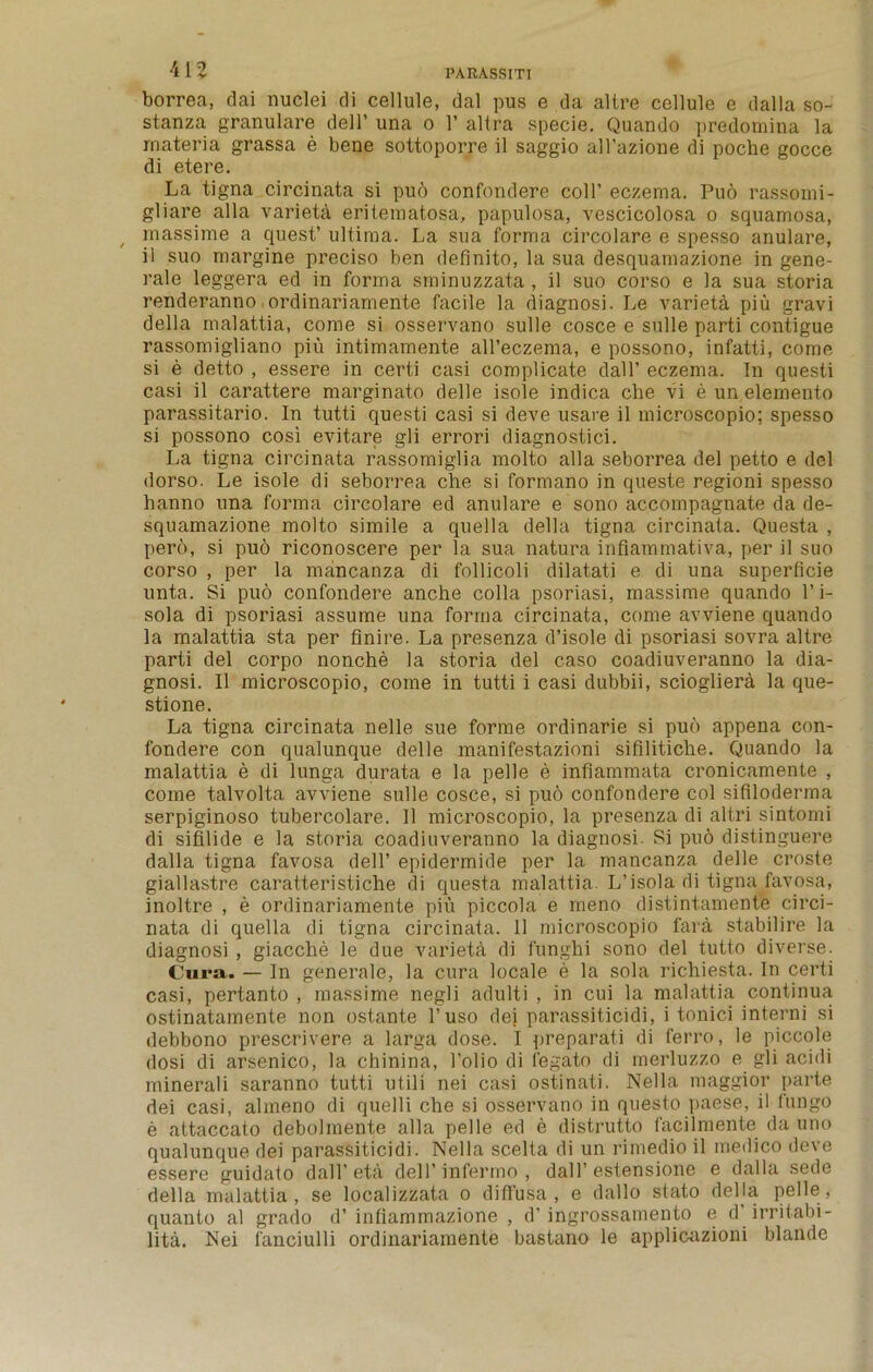 borrea, dai nuclei di cellule, dal pus e da altre cellule e dalla so- stanza granulare dell’ una o 1’ altra specie. Quando predomina la materia grassa e bene sottoporre il saggio all’azione di poche gocce di etere. La tigna circinata si puo confondere coll’ eczema. Puo rassomi- gliare alia varieta eritematosa, papulosa, vescicolosa o squamosa, massime a quest’ ultima. La sua forma circolare e spesso anulare, il suo margine preciso ben definito, la sua desquamazione in gene- rale leggera ed in forma sminuzzata , il suo corso e la sua storia renderanno ordinariarnente facile la diagnosi. Le varieta piu gravi della malattia, come si osservano sulle cosce e sulle parti contigue rassomigliano piu intimamente all’eczema, e possono, infatti, come si e detto , essere in certi casi complicate dal 1’ eczema. In questi casi il carattere marginato delle isole indica che vi e un elemento parassitario. In tutti questi casi si deve usare il microscopio; spesso si possono cosi evitare gli errori diagnostici. La tigna circinata rassomiglia molto alia seborrea del petto e del dorso. Le isole di seborrea che si formano in queste regioni spesso hanno una forma circolare ed anulare e sono accompagnate da de- squamazione molto simile a quella della tigna circinata. Questa , pero, si puo riconoscere per la sua natura inflammativa, per il suo corso , per la mancanza di follicoli dilatati e di una superficie unta. Si puo confondere anche colla psoriasi, massime quando l’i- sola di psoriasi assume una forma circinata, come avviene quando la malattia sta per finire. La presenza d’isole di psoriasi sovra altre parti del corpo nonche la storia del caso coadiuveranno la dia- gnosi. Il microscopio, come in tutti i casi dubbii, sciogliera la que- stione. La tigna circinata nelle sue forme ordinarie si puo appena con- fondere con qualunque delle manifestazioni siflliticlae. Quando la malattia e di lunga durata e la pelle e infiammata cronicamente , come talvolta avviene sulle cosce, si puo confondere col sifiloderma serpiginoso tubercolare. 11 microscopio, la presenza di altri sintomi di sifilide e la storia coadiuveranno la diagnosi. Si puo distinguere dalla tigna favosa dell’ epidermide per la mancanza delle croste giallastre caratteristiche di questa malattia. L’isola di tigna favosa, inoltre , e ordinariarnente piu piccola e meno distintamente circi- nata di quella di tigna circinata. 11 microscopio far a stabil ire la diagnosi , giacche le due varieta di funghi sono del tutto diverse. Cura. — In generale, la cura locale e la sola richiesta. In certi casi, pertanto , massime negli adulti , in cui la malattia continua ostinatamente non ostante l’uso dei parassiticidi, i tonici interni si debbono prescrivere a larga dose. I preparati di ferro, le piccole dosi di arsenico, la chinina, 1’olio di fegato di merluzzo e gli acidi minerali saranno tutti utili nei casi ostinati. Nella maggior parte dei casi, alineno di quelli che si osservano in questo paese, il fungo e attaccato debolmente alia pelle ed e distrutto facilmente da uno qualunque dei parassiticidi. Nella scelta di un rimedio il medico deve essere guidato dal 1’ eta dell’ infermo , dal 1’ estensione e dalla sede della malattia, se localizzata o diffusa, e dallo stato della pelle, quanto al grado d’ inliammazione , d’ ingrossamento e d’irritabi- lity. Nei fanciulli ordinariarnente bastano le applicazioni blande