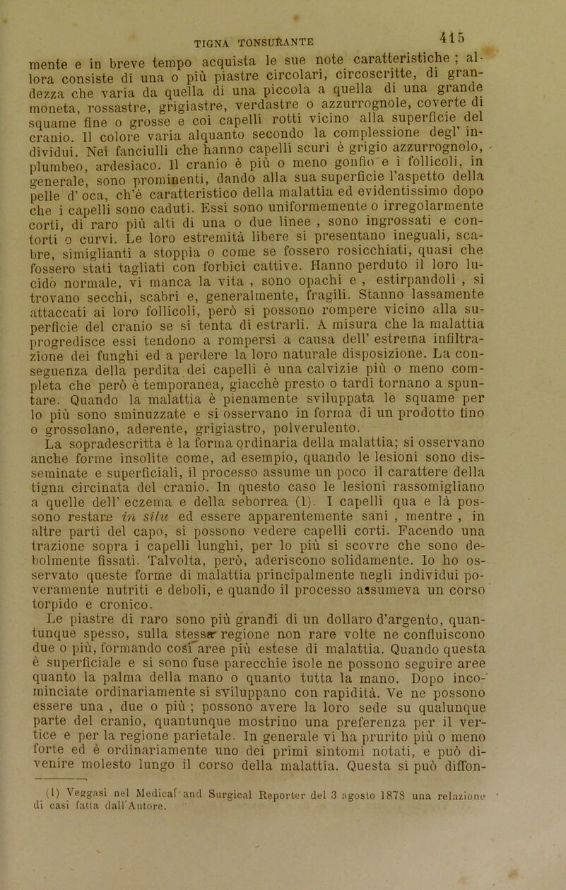 mente e in breve tempo acquista le sue note caratteristiche ; al- lora consiste di una o piu piastre circolari, circoscritte, di gran- dezza che varia da quella di una piccola a quella di una, grande moneta, rossastre, grigiastre, verdastre o azzurrognole, coverte di squame fine o grosse e coi capelli rotti vicino alia superficie del cranio. II colore varia alquanto secondo la complessione degl in- dividui. Nei fanciulli che hanno capelli scuri e grigio azzurrognolo, plumbeo, ardesiaco. II cranio e piu o meno gonfio e i follicoli, in gene rale, sono prominenti, dando alia sua superficie 1 aspetto della pelle d’ oca, ch’e caratteristico della malattia ed evidentissimo dopo che i capelli sono caduti. Essi sono uniformernente o irregolarmente corti, di raro piu alti di una o due linee , sono ingrossati e con- torti’o curvi. Le loro estremita libere si presentano ineguali, sca- bre, simiglianti a stoppia o come se fossero rosicchiati, quasi che fossero stati tagliati con forbici cattive. Hanno perduto il loro lu- cido normale, vi manca la vita , sono opachi e , estirpandoli , si trovano secchi, scabri e, generalmente, fragili. Stanno lassamente attaccati ai loro follicoli, pero si possono rompere vicino alia su- perficie del cranio se si tenta di estrarli. A misura che la malattia progredisce essi tendono a rompersi a causa dell’ estrema infiltra- zione dei funghi ed a perdere la loro naturale disposizione. La con- seguenza della perdita dei capelli e una calvizie piu o meno com- pleta che pero e temporanea, giacche presto o tardi tornano a spun- tare. Quando la malattia e pienamente sviluppata le squame per lo piu sono sminuzzate e si osservano in forma di un prodotto lino o grossolano, aderente, grigiastro, polverulento. La sopradescritta e la forma ordinaria della malattia; si osservano anche forme insolite come, ad esempio, quando le lesioni sono dis- seminate e superficial!, il processo assume un poco il carattere della tigna circinata del cranio. In questo caso le lesioni rassomigliano a quelle dell’ eczema e della seborrea (1). I capelli qua e la pos- sono restate in situ ed essere apparentemente sani , mentre , in altre parti del capo, si possono vedere capelli corti. Facendo una trazione sopra i capelli lunghi, per lo piu si scovre che sono de- bolmente fissati. Talvolta, pero, aderiscono solidamente. Io ho os- servato queste forme di malattia principalmente negli individui po- veramente nutriti e deboli, e quando il processo assumeva un corso torpido e cronico. Le piastre di raro sono piu grandi di un dollaro d’argento, quan- tunque spesso, sulla stessar regione non rare volte ne confluiscono due o piu, formando cosraree piu estese di malattia. Quando questa e superficiale e si sono fuse parecchie isole ne possono seguire aree quanto la palma della mano o quanto tutta la mano. Dopo inco- minciate ordinariamente si sviluppano con rapidita. Ye ne possono essere una , due o piu ; possono avere la loro sede su qualunque parte del cranio, quantunque mostrino una preferenza per il ver- tice e per la regione parietale. In generate vi ha prurito piu o meno forte ed e ordinariamente uno dei primi sintomi notati, e pu6 di- venire molesto lungo il corso della malattia. Questa si pub difTon- (1) Veggasi nel Medical and Surgical Reporter del 3 agosto 187S una relazione di casi fatta dall'Autore.