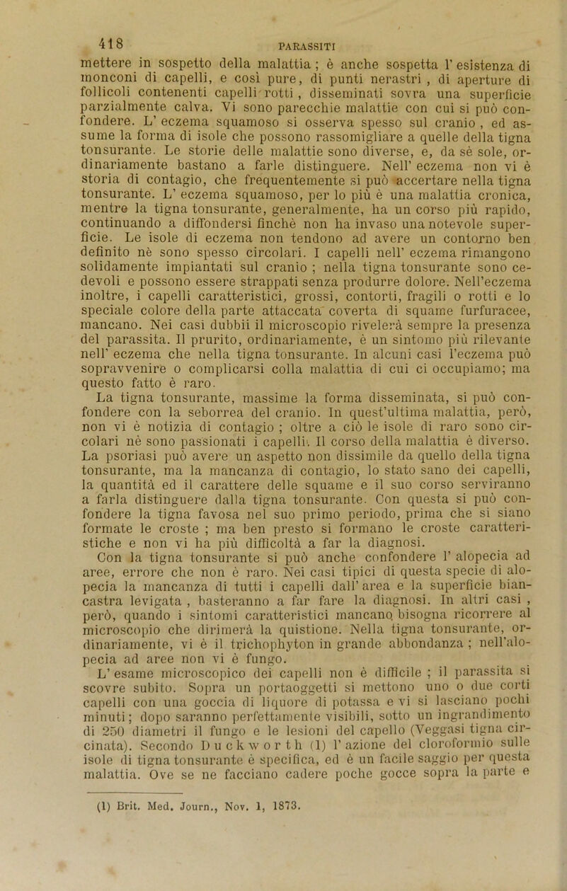 mettere in sospetto della raalattia ; e anche sospetta 1’ esistenza di monconi di capelli, e cosi pure, di punti nerastri , di aperture di follicoli contenenti capelli rotti , disseminati sovra una superficie parzialmente calva. Yi sono pareccliie malattie con cui si puo con- fondere. L’ eczema squamoso si osserva spesso sul cranio , ed as- sume la forma di isole che possono rassomigliare a quelle della tigna tonsurante. Le storie delle malattie sono diverse, e, da se sole, or- dinariamente bastano a farle distinguere. Nell’ eczema non vi e storia di contagio, che frequentemente si puo accertare nella tigna tonsurante. L’ eczema squamoso, per lo piu e una raalattia cronica, mentre la tigna tonsurante, generalmente, ha un corso piu rapido, continuando a diffondersi finche non ha invaso una notevole super- ficie. Le isole di eczema non tendono ad avere un contorno ben definito ne sono spesso circolari. I capelli nell’ eczema rimangono solidamente impiantati sul cranio ; nella tigna tonsurante sono ce- devoli e possono essere strappati senza produrre dolore. NelFeczema inoltre, i capelli caratteristici, grossi, contorti, fragili o rotti e lo speciale colore della parte attaccata coverta di squame furfuracee, mancano. Nei casi dubbii il microscopio rivelera sempre la presenza del parassita. II prurito, ordinariamente, e un sintomo piu rilevante nell’ eczema che nella tigna tonsurante. In alcuni casi l’eczema puo sopravvenire o complicarsi colla malattia di cui ci occupiamo; ma questo fatto e raro. La tigna tonsurante, massime la forma disseminata, si puo con- fondere con la seborrea del cranio. In quest’ultima malattia, pero, non vi e notizia di contagio ; oltre a cio le isole di raro sono cir- colari ne sono passionati i capelli’. II corso della malattia e diverso. La psoriasi puo avere un aspetto non dissimile da quello della tigna tonsurante, ma la mancanza di contagio, lo stato sano dei capelli, la quantita ed il carattere delle squame e il suo corso serviranno a farla distinguere dalla tigna tonsurante. Con questa si puo con- fondere la tigna favosa nel suo primo periodo, prima che si siano formate le croste ; ma ben presto si formano le croste caratteri- stiche e non vi ha piu difficolta a far la diagnosi. Con la tigna tonsurante si puo anche confondere 1’ alopecia ad aree, errore che non e raro. Nei casi tipici di questa specie di alo- pecia la mancanza di tutti i capelli dall’ area e la superficie bian- castra levigata , basteranno a far fare la diagnosi. In altri casi , perd, quando i sintomi caratteristici mancano. bisogna ricorrere al microscopio che dirimerh la quistione. Nella tigna tonsurante, or- dinariamente, vi e il trichophyton in grande abbondanza ; nell’alo- pecia ad aree non vi e fungo. L’ esame microscopico dei capelli non e difficile ; il parassita si scovre subito. Sopra un portaoggetti si mettono uno o due corti capelli con una goccia di liquore di potassa e vi si lasciano pochi minuti; dopo saranno perfettamenle visibili, sotto un ingrandimento di 250 diametri il fungo e le lesioni del capello (Veggasi tigna cir- cinata). Secondo Duckworth (1) 1’ azione del cloroformio sulle isole di tigna tonsurante e specifica, ed e un facile saggio per questa malattia. Ove se ne facciano cadere poche gocce sopra la parte e (1) Brit. Med, Journ., Nov. 1, 1873.