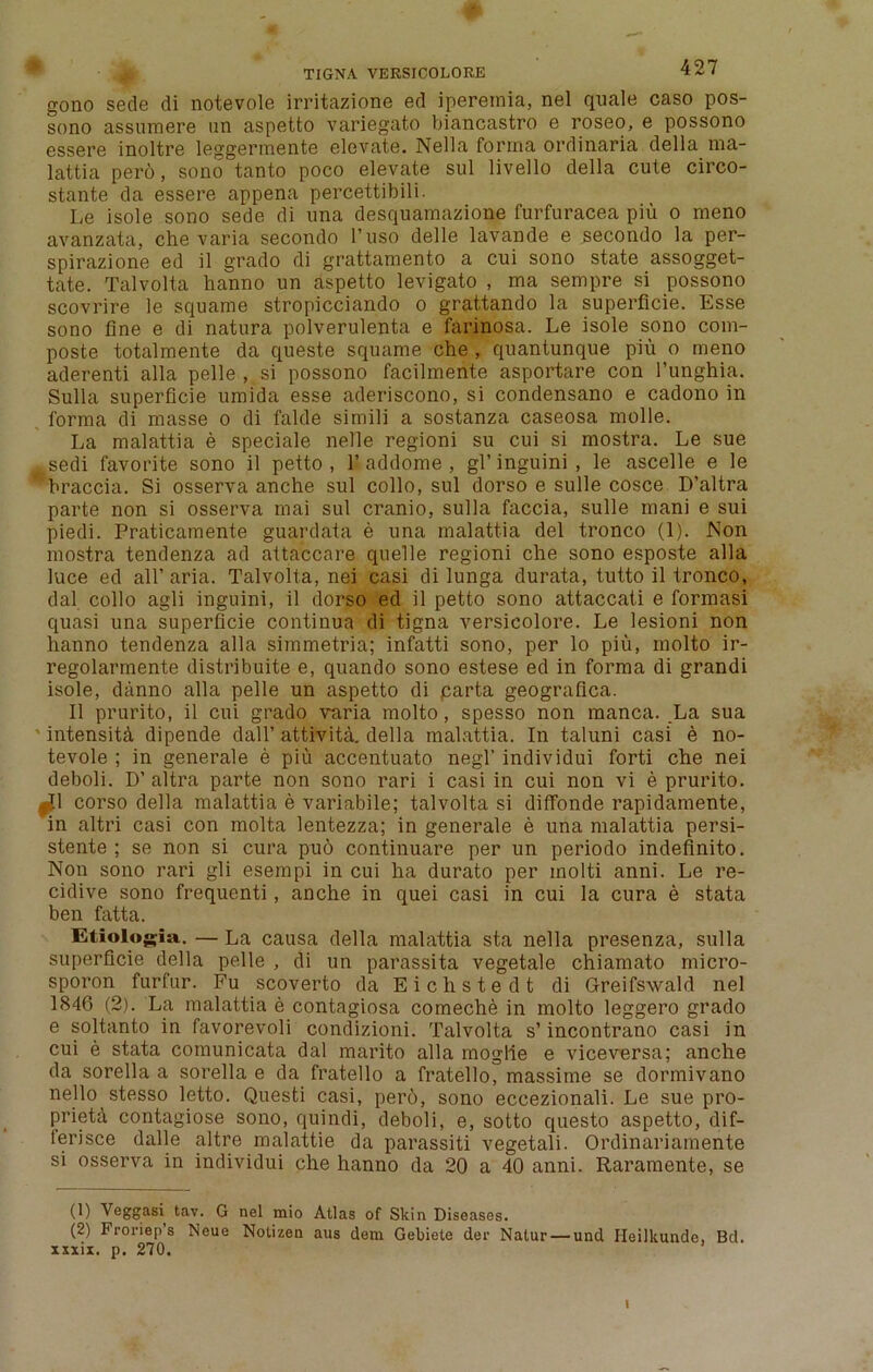 gono sede di notevole irritazione ed ipereinia, nel quale caso pos- sono assumere un aspetto variegato biancastro e roseo, e possono essere inoltre leggermente elevate. Nella forma ordinaria della ma- lattia pero, sono tanto poco elevate sul livello della cute circo- stante da essere appena percettibili. Le isole sono sede di una desquamazione furfuracea piu o meno avanzata, che varia secondo l’uso delle lavande e secoudo la per- spirazione ed il grado di grattamento a cui sono state assogget- tate. Talvolta hanno un aspetto levigato , ma sempre si possono scovrire le squame stropicciando o grattando la superficie. Esse sono fine e di natura polverulenta e farinosa. Le isole sono com- poste totalmente da queste squame che , quantunque piu o meno aderenti alia pelle , si possono facilmente asportare con l’unghia. Sulla superficie umida esse aderiscono, si condensano e cadono in forma di masse o di falde simili a sostanza caseosa molle. La malattia e speciale nelle regioni su cui si mostra. Le sue .sedi favorite sono il petto, 1’addome , gl’inguini, le ascelle e le braccia. Si osserva anche sul collo, sul dorso e sulle cosce D’altra parte non si osserva mai sul cranio, sulla faccia, sulle mani e sui piedi. Praticamente guardata e una malattia del tronco (1). Non mostra tendenza ad attaccare quelle regioni che sono esposte alia luce ed all’ aria. Talvolta, nei casi di lunga durata, tutto il tronco, dal collo agli inguini, il dorso ed il petto sono attaccati e formasi quasi una superficie continua di tigna versieolore. Le lesioni non hanno tendenza alia simmetria; infatti sono, per lo piu, inolto ir- regolarmente distribute e, quando sono estese ed in forma di grandi isole, danno alia pelle un aspetto di carta geografica. Il prurito, il cui grado varia molto, spesso non manca. La sua intensity dipende dall’ attivita. della malattia. In taluni casi e no- tevole ; in generate e piu accentuato negl’ individui forti che nei deboli. D’ altra parte non sono rari i casi in cui non vi e prurito. ,J1 corso della malattia e variabile; talvolta si diffonde rapidamente, in altri casi con molta lentezza; in generate e una malattia persi- stente ; se non si cura pu6 continuare per un periodo indefinite. Non sono rari gli esempi in cui ha durato per inolti anni. Le re- cidive sono frequenti, anche in quei casi in cui la cura e stata ben fatta. Etiologia. — La causa della malattia sta nella presenza, sulla superficie della pelle , di un parassita vegetate chiamato micro- sporon furfur. Fu scoverto daEichstedt di Greifswald nel 1846 (2). La malattia e contagiosa comeche in molto leggero grado e soltanto in favorevoli condizioni. Talvolta s’ incontrano casi in cui e stata comunicata dal marito alia moglle e viceversa; anche da sorella a sorella e da fratello a fratello, massime se dormivano nello stesso letto. Questi casi, pero, sono eccezionali. Le sue pro- prieta contagiose sono, quindi, deboli, e, sotto questo aspetto, dif- ierisce dalle altre malattie da parassiti vegetali. Ordinariamente si osserva in individui che hanno da 20 a 40 anni. Raramente, se (1) Veggasi tav. G nel mio Atlas of Skin Diseases. (2) Froriep s Neue Notizen aus dem Gebiete der Natur — und Ileilkunde, Bd. mil. p. 270. i