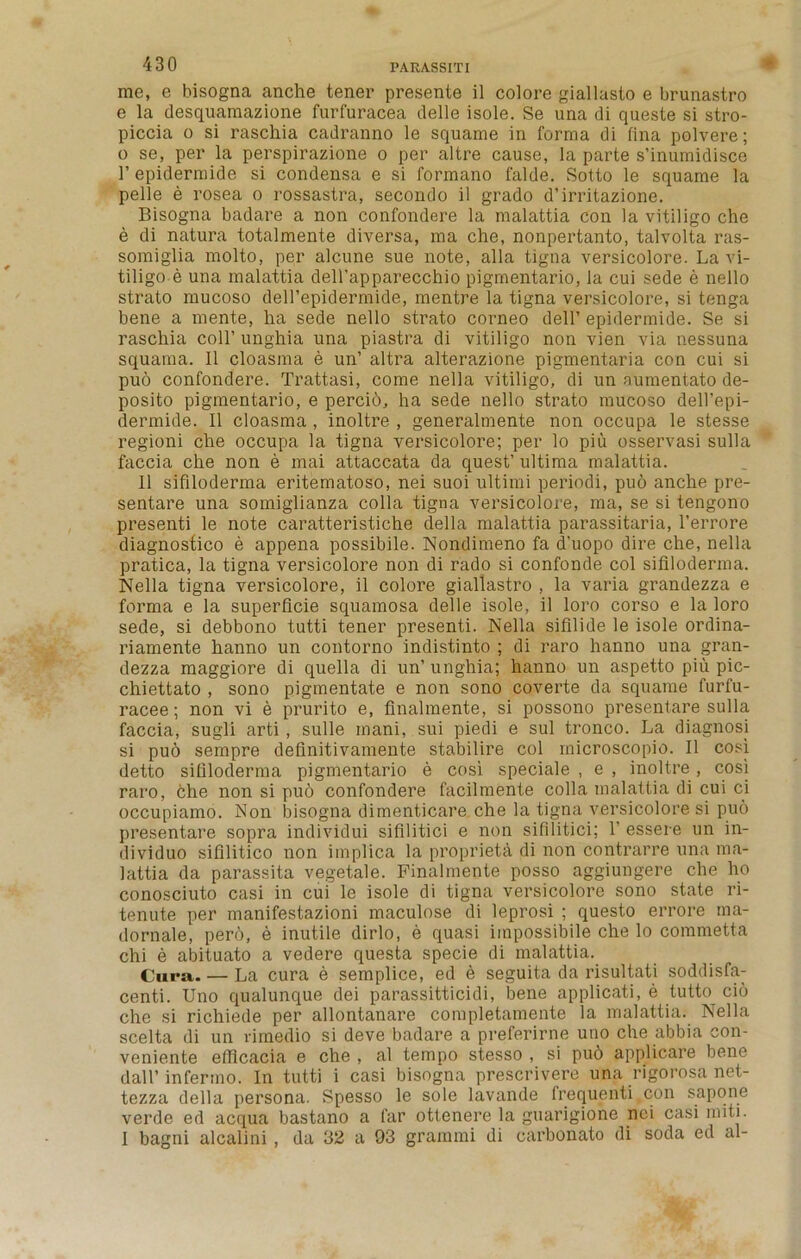 me, e bisogna anche tener presente il colore giallasto e brunastro e la desquamazione furfuracea delle isole. Se una di queste si stro- piccia o si raschia cadranno le squame in forma di fina polvere; 0 se, per la perspirazione o per altre cause, la parte s’inumidisce l’epidermide si condensa e si formano falde. Sotto le squame la pelle e rosea o rossastra, secondo il grado d’irritazione. Bisogna badare a non confondere la malattia con la vitiligo che e di natura totalmente diversa, ma che, nonpertanto, talvolta ras- somiglia molto, per alcune sue note, alia tigna versicolore. La vi- tiligo e una malattia deU’apparecchio pigmentario, la cui sede e nello strato mucoso dell’epidermide, mentre la tigna versicolore, si tenga bene a mente, ha sede nello strato corneo dell’ epidermide. Se si raschia coll’ unghia una piastra di vitiligo non vien via nessuna squama. Il cloasma e un’ altra alterazione pigmentaria con cui si pud confondere. Trattasi, come nella vitiligo, di un aumentato de- posito pigmentario, e percio, ha sede nello strato mucoso dell’epi- dermide. Il cloasma , inoltre , generalmente non occupa le stesse regioni che occupa la tigna versicolore; per lo piu osservasi sulla faccia che non e mai attaccata da quest’ ultima malattia. 11 sifiloderma eritematoso, nei suoi ultirni periodi, pub anche pre- sentare una somiglianza colla tigna versicolore, ma, se si tengono presenti le note caratteristiche della malattia parassitaria, l’errore diagnostico e appena possibile. Nondimeno fa d’uopo dire che, nella pratica, la tigna versicolore non di rado si confonde col sifiloderma. Nella tigna versicolore, il colore giallastro , la varia grandezza e forma e la superficie squamosa delle isole, il loro corso e la loro sede, si debbono tutti tener presenti. Nella sifilide le isole ordina- riamente hanno un contorno indistinto ; di raro hanno una gran- dezza maggiore di quella di un’ unghia; hanno un aspetto piu pic- chiettato , sono pigmentate e non sono coverte da squame furfu- racee; non vi e prurito e, finalmente, si possono presentare sulla faccia, sugli arti , sulle inani, sui piedi e sul tronco. La diagnosi si puo sempre definitivamente stabilire col microscopic. Il cosi detto sifiloderma pigmentario e cosi speciale , e , inoltre , cosi raro, che non si puo confondere facilmente colla malattia di cui ci occupiamo. Non bisogna dimenticare che la tigna versicolore si puo presentare sopra individui sifilitici e non sifilitici; 1' essere un in- dividuo sifilitico non implica la propriety di non contrarre una ma- lattia da parassita vegetale. Finalmente posso aggiungere che ho conosciuto casi in cui le isole di tigna versicolore sono state ri- tenute per manifestazioni maculose di leprosi ; questo errore ma- dornale, perd, e inutile dirlo, e quasi impossibile che lo commetta chi e abituato a vedere questa specie di malattia. Cura. — La cura e semplice, ed e seguita da risultati soddisfa- centi. Uno qualunque dei parassitticidi, bene applicati, e tutto cib che si richiede per allontanare completamente la malattia. Nella scelta di un rimedio si deve badare a preferirne uno che abbia con- veniente efficacia e che , al tempo stesso , si pud applicare bene dall’infermo. In tutti i casi bisogna prescrivere una rigorosa net- tezza della persona. Spesso le sole lavande frequenti.con sapone verde ed acqua bastano a far ottenere la guarigione nei casi miti. 1 bagni alcalini , da 32 a 93 grammi di carbonato di soda ed al-