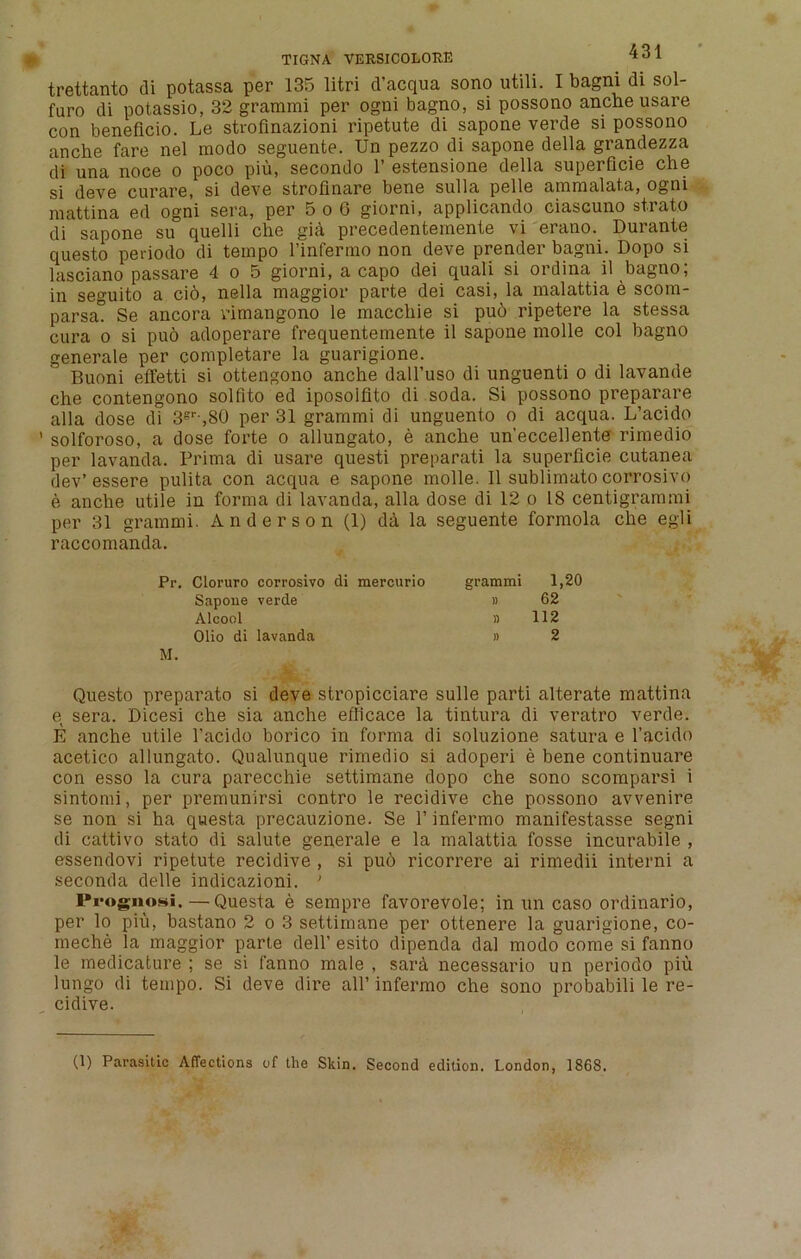 trettanto di potassa per 135 litri d’acqua sono utili. I bagni di sol- furo di potassio, 32 gramrai per ogni bagno, si possono anche usare con beneficio. Le strofinazioni ripetute di sapone verde si possono anche fare nel rnodo seguente. Un pezzo di sapone della grandezza di una noce o poco piu, secondo 1’ estensione della superficie che si deve curare, si deve strofinare bene sulla pelle ammalata, ogni mattina ed ogni sera, per 5o6 giorni, applicando ciascuno strato di sapone su quelli che gia precedentemente vi erano. Durante questo periodo di tempo l’infermo non deve prender bagni. Dopo si lasciano passare 4 o 5 giorni, a capo dei quali si ordina il bagno; in seguito a ci6, nella maggior parte dei casi, la malattia e scom- parsa. Se ancora vimangono le macchie si puo ripetere la stessa cura o si puo adoperare frequentemente il sapone molle col bagno generale per completare la guarigione. Buoni effetti si ottengono anche dall’uso di unguenti o di lavande che contengono solfito ed iposolfito di soda. Si possono preparare alia dose di 3sr-,S0 per 31 grammi di unguento o di acqua. L’acido ’ solforoso, a dose forte o allungato, e anche un’eccellente rimedio per lavanda. Prima di usare questi preparati la superficie cutanea dev’essere pulita con acqua e sapone molle. II sublimato corrosive e anche utile in forma di lavanda, alia dose di 12 o 18 centigrammi per 31 grammi. Anderson (1) da la seguente formola che egli raccomanda. Pr. Cloruro corrosivo di mercurio Sapone verde Alcool Olio di lavanda M. Questo preparato si deve stropicciare sulle parti alterate mattina e sera. Dicesi che sia anche eflicace la tintura di veratro verde. E anche utile 1’acido borico in forma di soluzione satura e l’acido acetico allungato. Qualunque rimedio si adoperi e bene continuare con esso la cura parecchie settimane dopo che sono scomparsi i sintomi, per premunirsi contro le recidive che possono avvenire se non si ha questa precauzione. Se 1’ infermo manifestasse segni di cattivo stato di salute generale e la malattia fosse incurabile , essendovi ripetute recidive , si puo ricorrere ai rimedii interni a seconda delle indicazioni. ’ lVogiiosi,—Questa e sempre favorevole; in un caso ordinario, per lo piu, bastano 2 o 3 settimane per ottenere la guarigione, co- meche la maggior parte dell’ esito dipenda dal modo come si fanno le medicature ; se si fanno male , sard necessario un periodo piu lungo di tempo. Si deve dire all’ infermo che sono probabili le re- cidive. grammi 1,20 » 62 » 112 » 2