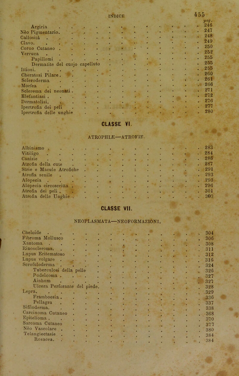 INniCE Argiria .... N&o Pigmentario. Callosita ..... Clavo. ..... Corno Cutaneo .... Verruca ..... Papillomi .... Dermatite del cuojo capelluto Ittiosi. ..... Cheratosi Pilare . 1 . Scleroderma .... Morfea . Sclerema dei neonati . Elefantiasi ..... Dermatolisi. .... Ipertrofia dei peli Ipertrofia delle unghie 455 pag. . 246 . 247 . 248 . 249 . 250 . 252 . 255 . 255 . 255 . 260 , . 261 . 266 . 271 . 272 . 276 . 277 . 280 CLASSE VI. ATROPHIA:—ATROF1E. Albinismo ........ Vitiligo ........ Canizie ........ Atrofia della cute ...... Strie e Macule Atrofiche . . . . : Atrofia senile ....... Alopecia ........ Alopecia circoscritta ...... Atrofia dei peli ....... Atrofia delle Unghie ...... CLASSE VII. R 283 284 286 287 291 293 293 296 301 303 NEOPLASMATA—NEOFORMAZIONI. Cheloide ............. 304 Fibroma Mollusco 306 Xantoma ............. 308 Rinoscleroma. . . . . . . . . . . . .311 Lupus Eritematoso ........... 312 Lupus volgare 316 Scrofuloderma ............ 324 Tuberculosi della pelle . . . ... . . . . 326 Podelcoma ............ 327 Ainhum ............ 327 Ulcera Perforante del piede. ........ 328 Lepra . . 329 Framboesia............ 336 Pellagra 337 Sifiloderma. ........... . 338 Carcinoma Cutaneo 368 Epitelioma ............ 370 Sarcoma Cutaneo . . . . . . . . . . .377 N&o Vascolare ......... 380 Telangiectasie .........  . 334 Rosacea. ....... 384