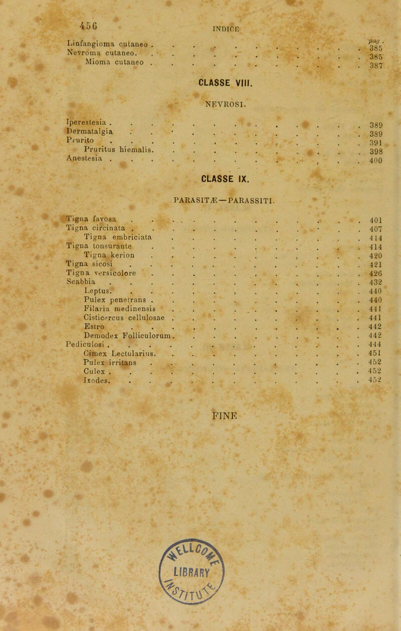 INDIOF. I.infangioma cutaneo ..... Nevroma cutaneo. . . . . r Mioma cutaneo ...... CLASSE VIII. P“'J . 385 385 387 NEVROSI. Ipereslesia . Permatalgia Pi'urito Pruritus hiemalis. Anestesia . 389 389 391 398 400 CLASSE IX. PARASITE — PARASSITI. Tigna favosa 401 Tigna circinata . . . . . . . . * , . 407 Tigna embriciata . . . . . . . . . .4 14 Tigna tonsurante ........... 414 Tigna kerion ........... 420 Tigna sicosi ............ 421 Tigna versicolore ........... 426 Scabbia . 432 Leptus. ............ 440 Pulex penetrans ........... 440 Filaria medinensis . . . . . . . . .441 Cisticercus cellulosae . . . . . . . . .441 Estro ............ 442 Demodex Folliculorum. ......... 442 Pediculosi ............. 444 Cimex Lectularius. .......... 451 Pulex irritans ............ 452 Culex ............. 452 Ixodes. ............ 452 FINE