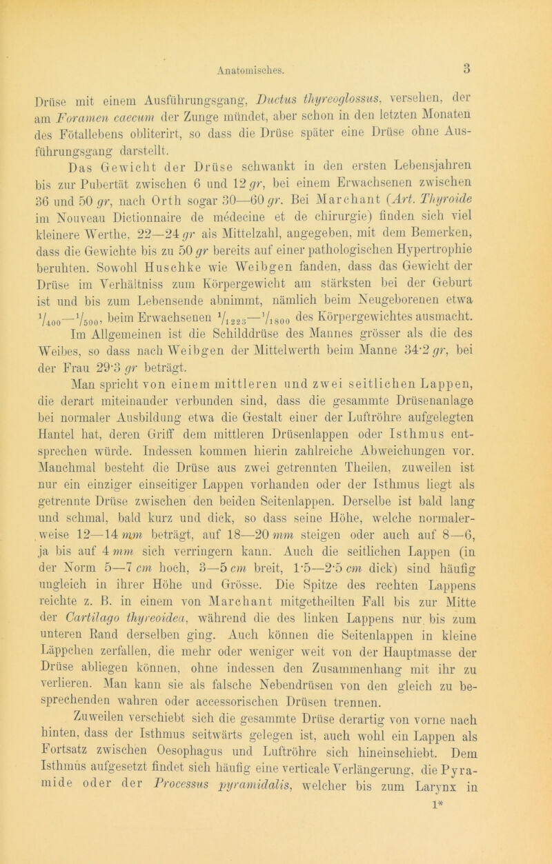 Drüse mit einem Ausführungsgang, Ductus thyreoglossus, versehen, der am Foramen caecum der Zunge mündet, aber schon in den letzten Monaten des Fötallebens obliterirt, so dass die Drüse später eine Drüse ohne Aus- führungsgang da rstel 11. Das Gewicht der Drüse schwankt in den ersten Lebensjahren bis zur Pubertät zwischen 6 und 12 gr, bei einem Erwachsenen zwischen 36 und 50 gr, nach Orth sogar 30—60 gr. Bei Marchant (Art. Thyroide im Nouveau Dictionnaire de medecine et de Chirurgie) finden sich viel kleinere Werthe, 22—24 gr als Mittelzahl, angegeben, mit dem Bemerken, dass die Gewichte bis zu 50 gr bereits auf einer pathologischen Hypertrophie beruhten. Sowohl Huschke wie Weibgen fanden, dass das Gewicht der Drüse im Yerhäitniss zum Körpergewicht am stärksten bei der Geburt ist und bis zum Lebensende abnimmt, nämlich beim Neugeborenen etwa V400—V500 ? beim Erwachsenen V1223—’/isoo des Körpergewichtes aus macht. Im Allgemeinen ist die Schilddrüse des Mannes grösser als die des Weibes, so dass nach Weibgen der Mittelwerth beim Manne 34'2 gr, bei der Frau 29*3 gr beträgt. Man spricht von einem mittleren und zwei seitlichen Lappen, die derart miteinander verbunden sind, dass die gesammte Drüsenanlage bei normaler Ausbildung etwa die Gestalt einer der Luftröhre aufgelegten Hantel hat, deren Griff dem mittleren Drüsenlappen oder Isthmus ent- sprechen würde. Indessen kommen hierin zahlreiche Abweichungen vor. Manchmal besteht die Drüse aus zwei getrennten Theilen, zuweilen ist nur ein einziger einseitiger Lappen vorhanden oder der Isthmus liegt als getrennte Drüse zwischen den beiden Seitenlappen. Derselbe ist bald lang und schmal, bald kurz und dick, so dass seine Höhe, welche normaler- , weise 12—14 nun beträgt, auf 18—20 mm steigen oder auch auf 8—6, ja bis auf 4 mm sich verringern kann. Auch die seitlichen Lappen (in der Norm 5—7 cm hoch, 3—5 cm breit, 1-5—2*5 cm dick) sind häufig ungleich in ihrer Höhe und Grösse. Die Spitze des rechten Lappens reichte z. B. in einem von Marchant mitgetheilten Fall bis zur Mitte der Cartilago thyreoidea, während die des linken Lappens nur. bis zum unteren Rand derselben ging. Auch können die Seitenlappen in kleine Läppchen zerfallen, die mehr oder weniger weit von der Hauptmasse der Drüse abliegen können, ohne indessen den Zusammenhang mit ihr zu verlieren. Man kann sie als falsche Nebendrüsen von den gleich zu be- sprechenden wahren oder accessorischen Drüsen trennen. Zuweilen verschiebt sich die gesammte Drüse derartig von vorne nach hinten, dass der Isthmus seitwärts gelegen ist, auch wohl ein Lappen als 4 ortsatz zwischen Oesophagus und Luftröhre sich hineinschiebt. Dem Isthmus aufgesetzt findet sich häufig eine verticale Verlängerung, die Pyra- mide oder der Processus pyramidalis, welcher bis zum Larynx in */ 1*