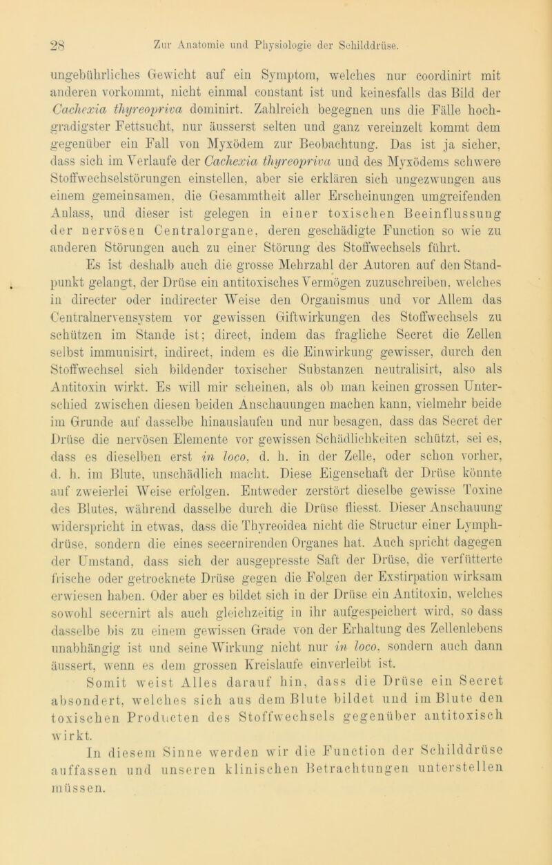ungebührliches Gewicht auf ein Symptom, welches nur coordinirt mit anderen vorkommt, nicht einmal constant ist und keinesfalls das Bild der Cachexia thyreopriva dominirt. Zahlreich begegnen uns die Fälle hoch- gradigster Fettsucht, nur äusserst selten und ganz vereinzelt kommt dem gegenüber ein Fall von Myxödem zur Beobachtung. Das ist ja sicher, dass sich im Verlaufe der Cacliexia thyreopriva und des Myxödems schwere Stoffwechselstörungen einstellen, aber sie erklären sich ungezwungen aus einem gemeinsamen, die Gesammtheit aller Erscheinungen umgreifenden Anlass, und dieser ist gelegen in einer toxischen Beeinflussung der nervösen Centralorgane, deren geschädigte Function so wie zu anderen Störungen auch zu einer Störung des Stoffwechsels führt. Es ist deshalb auch die grosse Mehrzahl der Autoren auf den Stand- punkt gelangt, der Drüse ein antitoxisches Vermögen zuzuschreiben, welches in directer oder indirecter Weise den Organismus und vor Allem das Centralnervensystem vor gewissen Giftwirkungen des Stoffwechsels zu schützen im Stande ist; direct, indem das fragliche Secret die Zellen selbst immunisirt, indirect, indem es die Einwirkung gewisser, durch den Stoffwechsel sich bildender toxischer Substanzen neutralisirt, also als Antitoxin wirkt. Es will mir scheinen, als ob man keinen grossen Unter- schied zwischen diesen beiden Anschauungen machen kann, vielmehr beide im Grunde auf dasselbe hinauslauten und nur besagen, dass das Secret der Drüse die nervösen Elemente vor gewissen Schädlichkeiten schützt, sei es, dass es dieselben erst in loco, d. h. in der Zelle, oder schon vorher, d. h. im Blute, unschädlich macht. Diese Eigenschaft der Drüse könnte auf zweierlei Weise erfolgen. Entweder zerstört dieselbe gewisse Toxine des Blutes, während dasselbe durch die Drüse fliesst. Dieser Anschauung widerspricht in etwas, dass die Thyreoidea nicht die Structur einer Lympli- drüse, sondern die eines secernirenden Organes hat. Auch spricht dagegen der Umstand, dass sich der ausgepresste Saft der Drüse, die verfütterte frische oder getrocknete Drüse gegen die Folgen der Exstirpation wirksam erwiesen haben. Oder aber es bildet sich in der Drüse ein Antitoxin, welches sowohl secernirt als auch gleichzeitig in ihr aufgespeichert wird, so dass dasselbe bis zu einem gewissen Grade von der Erhaltung des Zellenlebens unabhängig ist und seine Wirkung nicht nur in loco, sondern auch dann äussert, wenn es dem grossen Kreisläufe einverleibt ist. Somit weist Alles darauf hin, dass die Drüse ein Secret absondert, welches sich aus dem Blute bildet und im Blute den toxischen Producten des Stoffwechsels gegenüber antitoxisch w i r k t. In diesem Sinne werden wir die Function der Schilddrüse auffassen und unseren klinischen Betrachtungen unterstellen müssen.