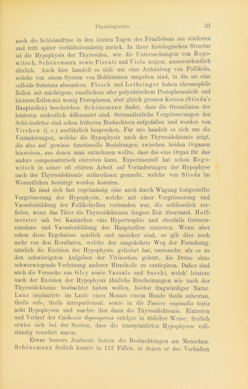 auch die Schleimdrüse in den letzten Tagen des Fötallebens am stärksten und tritt später verhältnissmässig zurück. In ihrer histologischen Structur ist die Hypophysis der Thyreoidea, wie die Untersuchungen von Rogo- witsch, Schönemann sowie Pisenti und Viola zeigen, ausserordentlich ähnlich. Auch hier handelt es sich um eine Anhäufung von Follikeln, welche von einem System von Hohlräumen umgeben sind, in die sie eine colloide Substanz absondern. Flesch und Lothringer haben chromophile Zellen mit mächtigem, rundlichem oder polyedrischem Protoplasmaleib und kleinere Zellen mit wenig Protoplasma, aber gleich grossen Kernen (Stieda’s Hauptzellen) beschrieben. Schönemann findet, dass die Grenzlinien der letzteren undeutlich differenzirt sind. Strumaähnliche Vergrösserungen der Schleimdrüse sind schon früheren Beobachtern aufgefallen und werden von Virchow (1. c.) ausführlich besprochen. Für uns handelt es sieh um die Veränderungen, welche die Hypophysis nach der Thyreoidektomie zeigt, die also auf gewisse functionelle Beziehungen zwischen beiden Organen hinweisen, aus denen man entnehmen wollte, dass das eine Organ für das andere compensatorisch eintreten kann. Experimentell hat schon Rogo- witsch in seiner oft citirten Arbeit auf Veränderungen der Hypophyse nach der Thyreoidektomie aufmerksam gemacht, welche von Stieda im Wesentlichen bestätigt werden konnten. Es fand sich fast regelmässig eine auch durch Wägung festgestellte Vergrösserung der Hypophysis, welche mit einer Vergrösserung und Vacuolenbildung der Follikelzellen verbunden war, die schliesslich zer- fielen, wenn das Thier die Thyreoidektomie längere Zeit überstand. Hoff- meister sah bei Kaninchen eine Hypertrophie und ebenfalls Grössen- zunahme und Vacuolenbildung der Hauptzellen eintreten. Wenn aber schon diese Ergebnisse spärlich und unsicher sind, so gilt dies noch mehr von den Resultaten, welche der umgekehrte Weg der Forschung, nämlich die Excision der Hypophysis, geliefert hat, umsomehr, als es zu den schwierigsten Aufgaben der Vivisection gehört, die Drüse ohne schwerwiegende Verletzung anderer Hirntheile zu exstirpiren. Daher sind auch die Versuche von Gley sowie Vassale und Sacchi, welch’ letztere nach der Excision der Hypophysis ähnliche Erscheinungen wie nach der Thyreoidektomie beobachtet haben wollen, höchst fragwürdiger Natur. Lanz implantirte im Laufe eines Monats einem Hunde theils subcutan, theils sub-, theils intraperitoneal, sowie in die Tunica vaginalis testis acht Hypophysen und machte ihm dann die Thyreoidektomie. Eintreten und Verlauf der Cachexia thyreopriva erfolgte in üblicherweise; freilich erwies sich bei der Section, dass die transplantirten Hypophysen voll- ständig resorbirt waren. Etwas bessere Ausbeute liefern die Beobachtungen am Menschen. Schönemann freilich konnte in 112 Fällen, in denen er das Verhalten