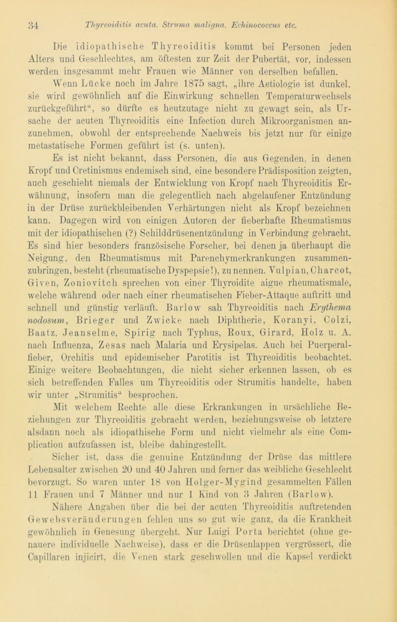 Die idiopathische Thyreoiditis kommt bei Personen jeden Alters und Geschlechtes, am öftesten zur Zeit der Pubertät, vor, indessen werden insgesammt mehr Frauen wie Männer von derselben befallen. Wenn Lücke noch im Jahre 1875 sagt, „ihre Aetiologie ist dunkel, sie wird gewöhnlich auf die Einwirkung schnellen Temperaturwechsels zurückgeführt“, so dürfte es heutzutage nicht zu gewagt sein, als Ur- sache der acuten Thyreoiditis eine Infection durch Mikroorganismen an- zunehmen, obwohl der entsprechende Nachweis bis jetzt nur für einige metastatische Formen geführt ist (s. unten). Es ist nicht bekannt, dass Personen, die aus Gegenden, in denen Kropf und Cretinismus endemisch sind, eine besondere Prädisposition zeigten, auch geschieht niemals der Entwicklung von Kropf nach Thyreoiditis Er- wähnung, insofern man die gelegentlich nach abgelaufener Entzündung in der Drüse zurückbleibenden Verhärtungen nicht als Kropf bezeichnen kann. Dagegen wird von einigen Autoren der fieberhafte Rheumatismus mit der idiopathischen (?) Sehilddrüsenentzündung in Verbindung gebracht. Es sind hier besonders französische Forscher, bei denen ja überhaupt die Neigung, den Rheumatismus mit Parenchymerkrankungen zusammen- zubringen, besteht (rheumatische Dyspepsie!), zu nennen. Vulpian, Charcot, Given, Zoniovitch sprechen von einer Thyroidite aigue rheumatismale, welche während oder nach einer rheumatischen Fieber-Attaque auftritt und schnell und günstig verläuft. Barlow sah Thyreoiditis nach Erythema nodosum, Brieger und Zwicke nach Diphtherie, Koranyi, Colzi, Baatz. Jeanselme, Spirig nach Typhus, Roux, Girard, Holz u. A. nach Influenza, Zesas nach Malaria und Erysipelas. Auch bei Puerperal- fieber, Orchitis und epidemischer Parotitis ist Thyreoiditis beobachtet. Einige weitere Beobachtungen, die nicht sicher erkennen lassen, ob es sich betreffenden Falles um Thyreoiditis oder Strumitis handelte, haben wir unter „Strumitis“ besprochen. Mit welchem Rechte alle diese Erkrankungen in ursächliche Be- ziehungen zur Thyreoiditis gebracht werden, beziehungsweise ob letztere alsdaun noch als idiopathische Form und nicht vielmehr als eine Com- plication aufzufassen ist, bleibe dahingestellt. Sicher ist, dass die genuine Entzündung der Drüse das mittlere Lebensalter zwischen 20 und 40 Jahren und ferner das weibliche Geschlecht bevorzugt. So waren unter 18 von Holger-Mygind gesammelten Fällen 11 Frauen und 7 Männer und nur 1 Kind von 3 Jahren (Barlow). Nähere Angaben über die bei der acuten Thyreoiditis auftretenden Gewebsveränderungen fehlen uns so gut wie ganz, da die Krankheit gewöhnlich in Genesung übergeht. Nur Luigi Porta berichtet (ohne ge- nauere individuelle Nachweise), dass er die Drüsenlappen vergrössert, die Capillaren injicirt. die Venen stark geschwollen und die Kapsel verdickt