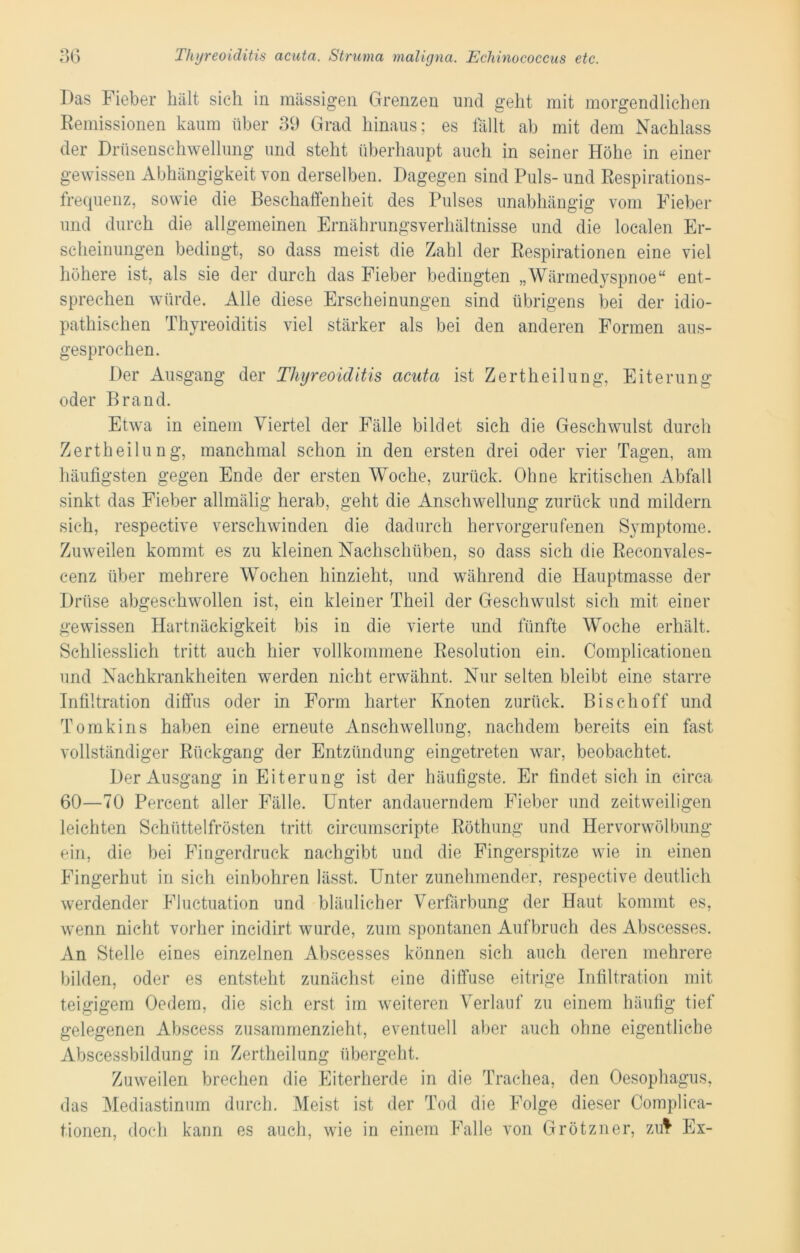Das Fieber hält sich in massigen Grenzen und geht mit morgendlichen Remissionen kaum über 39 Grad hinaus; es fällt ab mit dem Nachlass der Drüsenschwellung und steht überhaupt auch in seiner Höhe in einer gewissen Abhängigkeit von derselben. Dagegen sind Puls- und Respirations- frequenz, sowie die Beschaffenheit des Pulses unabhängig vom Fieber und durch die allgemeinen Ernährungsverhältnisse und die localen Er- scheinungen bedingt, so dass meist die Zahl der Respirationen eine viel höhere ist, als sie der durch das Fieber bedingten „Wärmedyspnoe“ ent- sprechen würde. Alle diese Erscheinungen sind übrigens bei der idio- pathischen Thyreoiditis viel stärker als bei den anderen Formen aus- gesprochen. Der Ausgang der Thyreoiditis acuta ist Zertheilung, Eiterung oder Brand. Etwa in einem Viertel der Fälle bildet sich die Geschwulst durch Zertheilung, manchmal schon in den ersten drei oder vier Tagen, am häufigsten gegen Ende der ersten Woche, zurück. Ohne kritischen Abfall sinkt das Fieber allmälig herab, geht die Anschwellung zurück und mildern sich, respective verschwinden die dadurch hervorgerufenen Symptome. Zuweilen kommt es zu kleinen Nachschüben, so dass sich die Reconvales- cenz über mehrere Wochen hinzieht, und während die Hauptmasse der Drüse abgeschwollen ist, ein kleiner Theil der Geschwulst sich mit einer gewissen Hartnäckigkeit bis in die vierte und fünfte Woche erhält. Schliesslich tritt auch hier vollkommene Resolution ein. Complicationen und Nachkrankheiten werden nicht erwähnt. Nur selten bleibt eine starre Infiltration diffus oder in Form harter Knoten zurück. Bischoff und Tomkins haben eine erneute Anschwellung, nachdem bereits ein fast vollständiger Rückgang der Entzündung eingetreten war, beobachtet. Der Ausgang in Eiterung ist der häufigste. Er findet sich in circa 60—70 Percent aller Fälle. Unter andauerndem Fieber und zeitweiligen leichten Schüttelfrösten tritt circumscripte Röthung und Hervorwölbung ein, die bei Fingerdruck nachgibt und die Fingerspitze wie in einen Fingerhut in sich einbohren lässt. Unter zunehmender, respective deutlich werdender Fluctuation und bläulicher Verfärbung der Haut kommt es, wenn nicht vorher incidirt wurde, zum spontanen Aufbruch des Abscesses. An Stelle eines einzelnen Abscesses können sich auch deren mehrere bilden, oder es entsteht zunächst eine diffuse eitrige Infiltration mit teigigem Oedem, die sich erst im weiteren Verlauf zu einem häufig tief gelegenen Abscess zusammenzieht, eventuell aber auch ohne eigentliche Abscessbildung in Zertheilung übergeht. Zuweilen brechen die Eiterherde in die Trachea, den Oesophagus, das Mediastinum durch. Meist ist der Tod die Folge dieser Complica- tionen, doch kann es auch, wie in einem Falle von Grötzner, zul Ex-