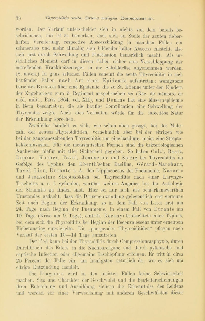 worden. Der Verlauf unterscheidet sich in nichts von dem bereits be- schriebenen, nur ist zu bemerken, dass sich an Stelle der acuten fieber- haften Vereiterung, respective Abscessbiidung in manchen Fällen ein schmerzlos und mehr allmälig sich bildender kalter Abscess einstellt, also sich erst durch Schwellung und Fluctuation bemerklieh macht. Als ur- sächliches Moment dar! in diesen Fällen sicher eine Verschleppung der betreffenden Krankheitserreger in die Schilddrüse angenommen werden. (S. unten.) In ganz seltenen Fällen scheint die acute Thyreoiditis in sich häufenden Fällen nach Art einer Epidemie aufzutreten; wenigstens berichtet Brissön über eine Epidemie, die zu St. Etienne unter den Kindern der Zugehörigen zum 9. Kegiment ausgebrochen sei (Rec. de memoire de med. milit., Paris 1864, vol. XII), und Demme hat eine Masernepidemie in Bern beschrieben, die als häufige Complication eine Schwellung der Thyreoidea zeigte. Auch dies Verhalten würde für die infectiöse Natur der Erkrankung sprechen. Zweifellos handelt es sich, wie schon oben gesagt, bei der Mehr- zahl der acuten Thyreoiditiden, vornehmlich aber bei der eitrigen wie bei der gangränescirenden Thyreoiditis um eine bacilläre, meist eine Strepto- kokkeninvasion. Für die metastatischen Formen sind die bakteriologischen Nachweise hiefilr mit aller Sicherheit gegeben. So haben Colzi, Baatz, Dupraz, Kocher, Tavel, Jeanselme und Spirig bei Thyreoiditis im Gefolge des Typhus den Ebertlr sehen Bacillus, Gerard-Marchant, Tavel, Lion, Durante u. A. den Dipplococcus der Pneumonie, Navarro und Jeanselme Streptokokken bei Thyreoiditis nach einer Laryngo- Tracheitis u. s. f. gefunden, worüber weitere Angaben bei der Aetiologie der Strumitis zu finden sind. Hier sei nur noch des bemerkenswerthen Umstandes gedacht, dass die Drüsenentzündung gelegentlich erst geraume Zeit nach Beginn der Erkrankung, so in dem Fall von Lion erst am 24. Tage nach Beginn der Pneumonie, in einem Fall von Durante am 10. Tage (Krise am 9. Tage), eintritt, Koranyi beobachtete einen Typhus, bei dem sich die Thvreoiditis bei Beginn der Eeconvalescenz unter erneutem Fieberanstieg entwickelte. Die „puerperalen Thyreoiditiden“ pflegen nach Verlauf der ersten 10—14 Tage aufzutreten. Der Tod kann bei der Thyreoiditis durch Compressionsasphyxie, durch Durchbruch des Eiters in die Nachbarorgane und durch pyämische und septische Infection oder allgemeine Erschöpfung erfolgen. Er tritt in circa 25 Percent der Fälle ein, am häufigsten natürlich da, wo es sich um eitrige Entzündung handelt. Die Diagnose wird in den meisten Fällen keine Schwierigkeit machen. Sitz und Charakter der Geschwulst und die Begleiterscheinungen ihrer Entstehung und Ausbildung sichern die Erkenntniss des Leidens und werden vor einer Verwechslung mit anderen Geschwülsten dieser