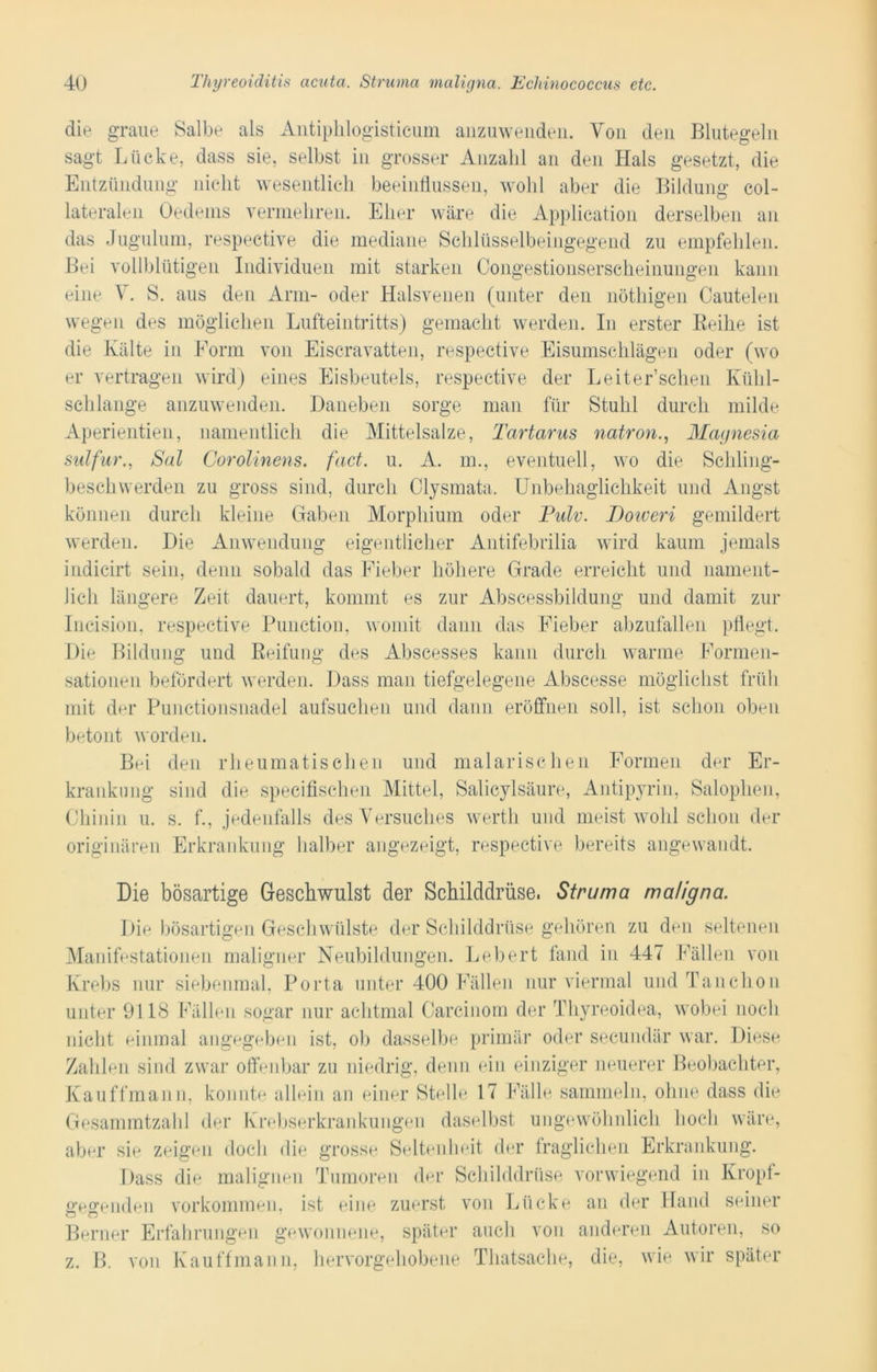 die graue Salbe als Antiphlogisticum anzuwenden. Von den Blutegeln sagt Lücke, dass sie, selbst in grosser Anzahl an den Hals gesetzt, die Entzündung nicht wesentlich beeinflussen, wohl aber die Bildung col- lateralen Oedems vermehren. Eher wäre die Application derselben an das Jugulum, respective die mediane Schlüsselbeingegend zu empfehlen. Bei vollblütigen Individuen mit starken Congestionserscheinungen kann eine V. S. aus den Arm- oder Halsvenen (unter den nöthigen Cautelen wegen des möglichen Lufteintritts) gemacht werden. In erster Reihe ist die Kälte in Form von Eiscravatten, respective Eisumschlägen oder (wo er vertragen wird) eines Eisbeutels, respective der Leit er’sehen Kühl- schlange anzuwenden. Daneben sorge man für Stuhl durch milde Aperientien, namentlich die Mittelsalze, Tartarus natron., Magnesia sulfnr., Sal Corolinens. fact. u. A. in., eventuell, wo die Schling- beschwerden zu gross sind, durch Clysmata. Unbehaglichkeit und Angst können durch kleine Gaben Morphium oder Pulv. Doiveri gemildert werden. Die Anwendung eigentlicher Antifebrilia wird kaum jemals indicirt sein, denn sobald das Fieber höhere Grade erreicht und nament- lich längere Zeit dauert, kommt es zur Abscessbildung und damit zur Incision, respective Function, womit dann das Fieber abzufallen pflegt. Die Bildung und Reifung des Abscesses kann durch warme Formen- sationen befördert werden. Dass man tiefgelegene Abscesse möglichst früh mit der Punctionsnadel aufsuchen und dann eröffnen soll, ist schon oben betont worden. Bei den rheumatischen und malarischen Formen der Er- krankung sind die specifischen Mittel, Salicylsäure, Antipyrin, Salophen, Chinin u. s. f., jedenfalls des Versuches werth und meist wohl schon der originären Erkrankung halber angezeigt, respective bereits angewandt. Die bösartige Geschwulst der Schilddrüse. Struma maligna. Die bösartigen Geschwülste der Schilddrüse gehören zu den seltenen Manifestationen maligner Neubildungen. Lebert fand in 447 Fällen von Krebs nur siebenmal, Porta unter 400 Fällen nur viermal undTanchon unter 9118 Fällen sogar nur achtmal Carcinom der Thyreoidea, wobei noch nicht einmal angegeben ist, ob dasselbe primär oder secundär war. Diese Zahlen sind zwar offenbar zu niedrig, denn ein einziger neuerer Beobachter, Kauffmann, konnte allein an einer Stelle 17 Fälle sammeln, ohne dass die Gesammtzahl der Krebserkrankungen daselbst ungewöhnlich hoch wäre, aber sie zeigen doch die grosse Seltenheit der fraglichen Erkrankung. Dass die malignen Tumoren der Schilddrüse vorwiegend in Kropf- gegenden Vorkommen, ist eine zuerst von Lücke an der Hand seiner Berner Erfahrungen gewonnene, später auch von anderen Autoren, so z. B. von Kauffmann, hervorgehobene Thatsache, die, wie wir später