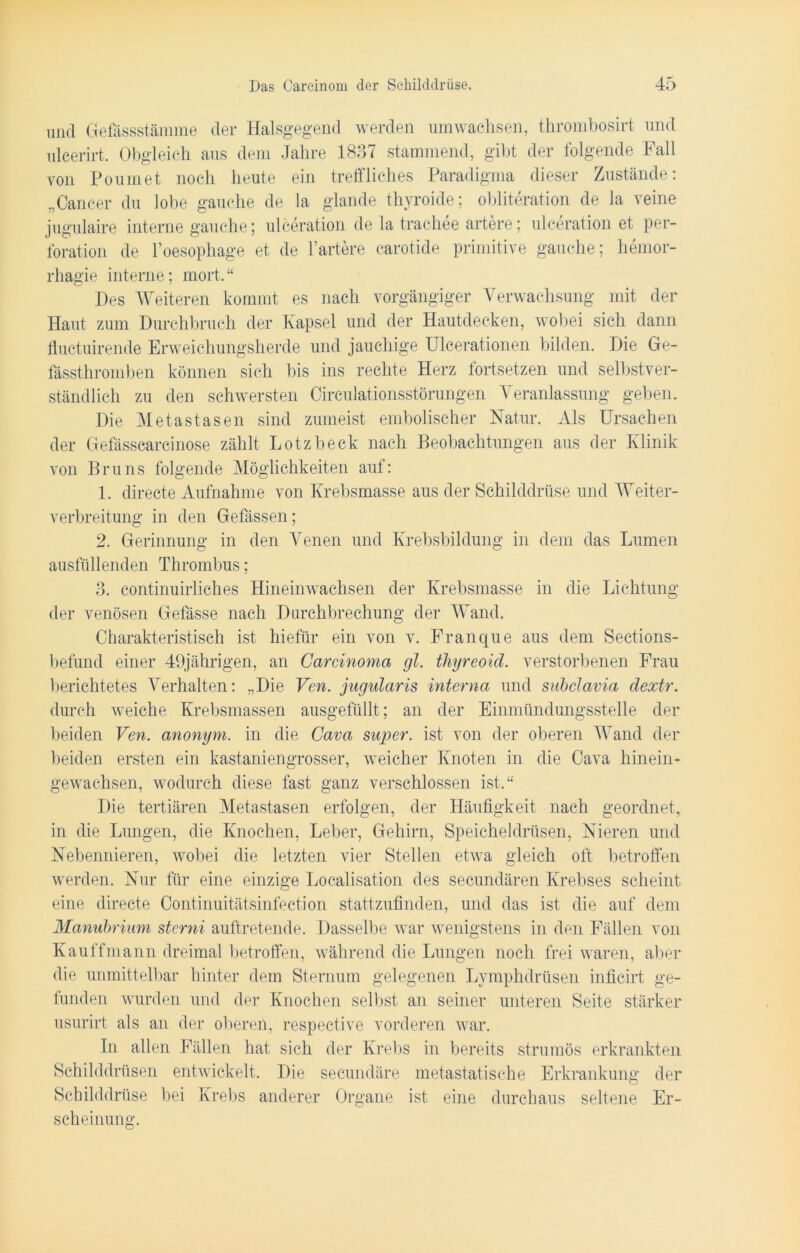 und Gefässstämme der Halsgegend werden umwachsen, thrombosirt und ulcerirt, Obgleich aus dem Jahre 1837 stammend, gibt der folgende Fall von Poumet noch heute ein treffliches Paradigma dieser Zustände: „Cancer du lobe gauche de la glande thyroide; obliteration de la veine jugulaire interne gauche; ulceration de la trachee artere; ulceration et Per- foration de l’oesophage et de härtere carotide primitive gauche; hemor- rhagie interne; mort.“ Des Weiteren kommt es nach vorgängiger Verwachsung mit der Haut zum Durchbruch der Kapsel und der Hautdecken, wobei sich dann ffuctuirende Erweichungsherde und jauchige Ulcerationen bilden. Die Ge- tässthromben können sich bis ins rechte Herz fortsetzen und selbstver- ständlich zu den schwersten Circulationsstörungen Veranlassung geben. Die Metastasen sind zumeist embolischer Natur. Als Ursachen der Gefässcarcinose zählt Lotzbeck nach Beobachtungen aus der Klinik von Bruns folgende Möglichkeiten auf: 1. directe Aufnahme von Krebsmasse aus der Schilddrüse und Weiter- verbreitung in den Gefässen; 2. Gerinnung in den Venen und Krebsbildung in dem das Lumen ausfüllenden Thrombus; 3. continuirliches Hineinwachsen der Krebsmasse in die Lichtung der venösen Gelasse nach Durchbrechung der Wand. Charakteristisch ist hiefür ein von v. Franque aus dem Sections- befund einer 49jährigen, an Carcinoma gl. thyreoid. verstorbenen Frau berichtetes Verhalten: „Die Ven. jugularis interna und subclavia dextr. durch weiche Krebsmassen ausgefüllt; an der Einmündungsstelle der beiden Ven. anonym, in die Cava super, ist von der oberen Wand der beiden ersten ein kastaniengrosser, weicher Knoten in die Cava hinein- gewachsen, wodurch diese fast ganz verschlossen ist.“ Die tertiären Metastasen erfolgen, der Häufigkeit nach geordnet, in die Lungen, die Knochen, Leber, Gehirn, Speicheldrüsen, Nieren und Nebennieren, wobei die letzten vier Stellen etwa gleich oft betroffen werden. Nur für eine einzige Localisation des secundären Krebses scheint eine directe Continuitätsinfection stattzufinden, und das ist die auf dem Manubrium stcrni auftretende. Dasselbe war wenigstens in den Fällen von Kauffmann dreimal betroffen, während die Lungen noch frei waren, aber die unmittelbar hinter dem Sternum gelegenen Lymphdrüsen inficirt ge- funden wurden und der Knochen selbst an seiner unteren Seite stärker usurirt als an der obereff, respective vorderen war. In allen Fällen hat sich der Krebs in bereits strumös erkrankten Schilddrüsen entwickelt. Die secundäre metastatische Erkrankung der Schilddrüse bei Krebs anderer Organe ist eine durchaus seltene Er- scheinung.