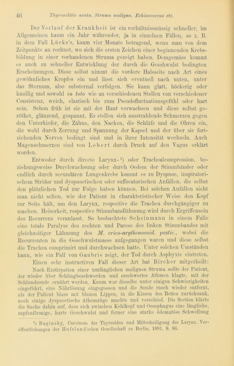 Der Verlauf der Krankheit ist ein verhältnissmässig schneller, im Allgemeinen kaum ein Jahr währender, ja in einzelnen Fällen, so z. B. in dem Fall Lücke’s, kaum vier Monate betragend, wenn man von dem Zeitpunkte an rechnet, wo sich die ersten Zeichen einer beginnenden Krebs- bildung in einer vorhandenen Struma gezeigt haben. Demgemäss kommt es auch zu schneller Entwicklung der durch die Geschwulst bedingten Erscheinungen. Diese selbst nimmt die vordere Halsseite nach Art eines gewöhnliches Kropfes ein und lässt sich eventuell nach unten, unter das Sternum, also substernal verfolgen. Sie kann glatt, höckerig oder knollig und sowohl in toto wie an verschiedenen Stellen von verschiedener Oonsistenz, weich, elastisch bis zum Pseudofluctuationsgefühl oder hart sein. Schon früh ist sie mit der Haut verwachsen und diese selbst ge- röthet, glänzend, gespannt. Es stellen sich ausstrahlende Schmerzen gegen den Unterkiefer, die Zähne, den Nacken, die Schläfe und die Ohren ein, die wohl durch Zerrung und Spannung der Kapsel und der über sie fort- ziehenden Nerven bedingt sind und in ihrer Intensität wechseln. Auch Magenschmerzen sind von Lebert durch Druck auf den Vagus erklärt worden. Entweder durch directe Larvnx- 0 oder Traehealcompression, be- ziehungsweise Durchwachsung oder durch Oedem der Stimmbänder oder endlich durch secundären Lungenkrebs kommt es zu Dyspnoe, inspiratori- schem Stridor und dyspnoetischen oder suffocatorischen Anfällen, die selbst den plötzlichen Tod zur Folge haben können. Bei solchen Anfällen sieht man nicht selten, wie der Patient in charakteristischer Weise den Kopf zur Seite hält, um den Larynx, respective die Trachea durchgängiger zu machen. Heiserkeit, respective Stimmbandlähmung,wird durch Ergriffensein des Recurrens veranlasst. So beobachtete Scheinmann in einem Falle eine totale Paralyse des rechten und Parese des linken Stimmbandes mit gleichzeitiger Lähmung des M. crico-arytlienaeoid. postic., wobei die Recurrenten in die Geschwulstmasse aufgegangen waren und diese selbst die Trachea comprimirt und durchwachsen hatte. Unter solchen Umständen kann, wie ein Fall von Gaubrie zeigt, der Tod durch Asphyxie eintreten. Einen sehr instructiven Fall dieser Art hat Bireher mitgetheilt: Nach Exstirpation einer umfänglichen malignen Struma sollte der Patient, der wieder über Schlingbeschwerden und erschwertes Atlimen klagte, mit der Schlundsonde ernährt werden. Kaum war dieselbe unter einigen Schwierigkeiten eingeführt, eine Nährlösung eingegossen und die Sonde rasch wieder entfernt, als der Patient blass mit blauen Lippen, in die Kissen des Bettes zurücksank, noch einige dyspnoetische Athemzüge machte und verschied. Die Section klärte die Sache dahin auf, dass sich zwischen Kehlkopf und Oesophagus eine längliche, zapfenförmige, harte Geschwulst und ferner eine starke ödematöse Schwellung 0 Bagin.sky, Carcinom der Thyreoidea und Mitbetheiligung des Larynx. Ver- öffentlichungen der Hufeland’sehen Gesellschaft zu Berlin, 1891, S. 80.