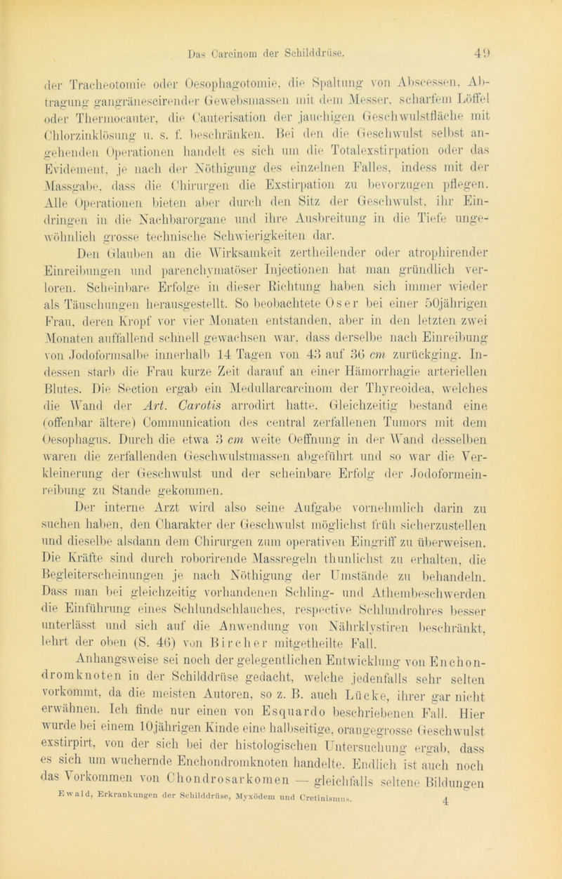 der Tracheotomie oder Oesophagotomie, die Spaltung von Abscessen. Ab- tragung gangräneseirender Gewebsniassen mit dem Messer, scharfem Löffel oder Thermocauter, die Cauterisation der jauchigen Geschwulstfläche mit Chlorzinklösung u. s. f. beschränken. Bei den die Geschwulst selbst an- gehenden Operationen handelt es sich um die Totalexstirpation oder das Evidement, je nach der Nöthigung des einzelnen Falles, indess mit der Mussgabe, dass die Chirurgen die Exstirpation zu bevorzugen pflegen. Alle Operationen bieten aber durch den Sitz der Geschwulst, ihr Ein- dringen in die Nachbarorgane und ihre Ausbreitung in die Tiefe unge- wöhnlich grosse technische Schwierigkeiten dar. Den Glauben an die Wirksamkeit zertheilender oder atrophirender Einreibungen und parenchymatöser Injectionen hat man gründlich ver- loren. Scheinbare Erfolge in dieser Richtung haben sich immer wieder als Täuschungen herausgestellt. So beobachtete Os er bei einer 50jährigen Frau, deren Kropf vor vier Monaten entstanden, aber in den letzten zwei Monaten auffallend schnell gewachsen war, dass derselbe nach Einreibung von Jodoformsalbe innerhalb 14 Tagen von 45 auf 56 cm zurückging. In- dessen starb die Frau kurze Zeit darauf an einer Hämorrhagie arteriellen Blutes. Die Section ergab ein Medullarcareinom der Thyreoidea, welches die Wand der Art. Carotis arrodirt hatte. Gleichzeitig bestand eine (offenbar ältere) Communication des central zerfallenen Tumors mit dem Oesophagus. Durch die etwa 5 cm weite Oeffnung in der Wand desselben waren die zerfallenden Geschwulstmassen abgeführt und so war die Ver- kleinerung der Geschwulst und der scheinbare Erfolg der Jodoformein- reibung zu Stande gekommen. Der interne Arzt wird also seine Aufgabe vornehmlich darin zu suchen haben, den Charakter der Geschwulst möglichst früh sicherzustellen und dieselbe alsdann dem Chirurgen zum operativen Eingriff zu überweisen. Die Kräfte sind durch roborirende Massregeln thunliebst zu erhalten, die Begleiterscheinungen je nach Nöthigung der Umstände zu behandeln. Dass man bei gleichzeitig vorhandenen Schling- und Athembeschwerden die Einführung eines Schlundschlauches, respective Schlundrohres besser unterlässt und sich auf die Anwendung von Nährklystiren beschränkt, lehrt der oben (S. 46) von Birdier mitgetheilte Fall. Anhangsweise sei noch der gelegentlichen Entwicklung von En chon- dromknoten in der Schilddrüse gedacht, welche jedenfalls sehr selten vorkommt, da die meisten Autoren, so z. B. auch Lücke, ihrer gar nicht erwähnen. Ich finde nur einen von Esquardo beschriebenen Fall. Hier wurde bei einem 10jährigen Kinde eine halbseitige, orangegrosse Geschwulst exstirpirt, von der sich bei der histologischen Untersuchung ergab, dass es sich um wuchernde Enchondromknoten handelte. Endlich ist auch noch das Vorkommen von Chondrosarkomen — gleichfalls seltene Bildungen Ewald, Erkrankungen der Schilddrüse, Myxödem und Cretinismus. 4