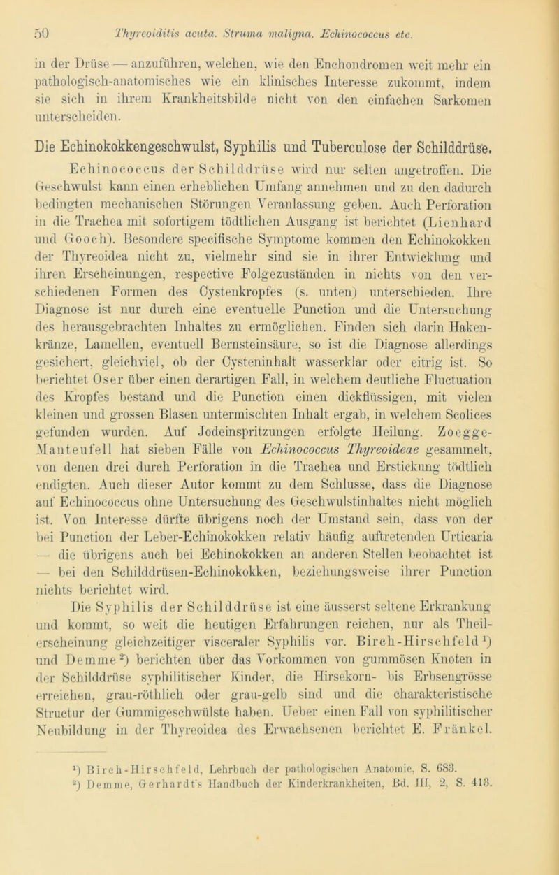 in der Drüse — anzuführen, welchen, wie den Enchondromen weit mehr ein pathologisch-anatomisches wie ein klinisches Interesse zukommt, indem sie sich in ihrem Krankheitsbilde nicht von den einfachen Sarkomen unterscheiden. Die Echinokokkengeschwulst, Syphilis und Tuberculose der Schilddrüse. Echinococcus der Schilddrüse wird nur selten angetroffen. Die Geschwulst kann einen erheblichen Umfang annehmen und zu den dadurch bedingten mechanischen Störungen Veranlassung geben. Auch Perforation in die Trachea mit sofortigem tödtlichen Ausgang ist berichtet (Lienhard und Go och). Besondere specifische Symptome kommen den Echinokokken der Thyreoidea nicht zu, vielmehr sind sie in ihrer Entwicklung und ihren Erscheinungen, respective Folgezuständen in nichts von den ver- schiedenen Formen des Cystenkropfes (s. unten) unterschieden. Ihre Diagnose ist nur durch eine eventuelle Punction und die Untersuchung des herausgebrachten Inhaltes zu ermöglichen. Finden sich darin Haken- kränze, Lamellen, eventuell Bernsteinsäure, so ist die Diagnose allerdings gesichert, gleichviel, ob der Cysteninhalt wasserklar oder eitrig ist. So berichtet Os er über einen derartigen Fall, in welchem deutliche Fluctuation des Kropfes bestand und die Punction einen dickflüssigen, mit vielen kleinen und grossen Blasen untermischten Inhalt ergab, in welchem Scolices gefunden wurden. Auf Jodeinspritzungen erfolgte Heilung. Zoegge- M anteufell hat sieben Fälle von Echinococcus Thyreoideae gesammelt, von denen drei durch Perforation in die Trachea und Erstickung tödtlich endigten. Auch dieser Autor kommt zu dem Schlüsse, dass die Diagnose auf Echinococcus ohne Untersuchung des Geschwulstinhaltes nicht möglich ist. Von Interesse dürfte übrigens noch der Umstand sein, dass von der bei Punction der Leber-Echinokokken relativ häufig auftretenden Urticaria die übrigens auch bei Echinokokken an anderen Stellen beobachtet ist bei den Schilddrüsen-Echinokokken, beziehungsweise ihrer Punction nichts berichtet wird. Die Syphilis der Schilddrüse ist eine äusserst seltene Erkrankung und kommt, so weit die heutigen Erfahrungen reichen, nur als Theil- erscheinung gleichzeitiger visceraler Syphilis vor. Bireh-Hirschfeld *) und Dem me2) berichten über das Vorkommen von gummösen Knoten in der Schilddrüse syphilitischer Kinder, die Hirsekorn- bis Erbsengrösse erreichen, grau-röthlich oder grau-gelb sind und die charakteristische Structur der Gummigeschwülste haben. Ueber einen Fall von syphilitischer Neubildung in der Thyreoidea des Erwachsenen berichtet E. Fränkel. B Bireh-Hirschfeid, Lehrbuch der pathologischen Anatomie, S. 683. 2) Dem me, Gerhardt's Handbuch der Kinderkrankheiten, Bd. IH, 2, S. 413.