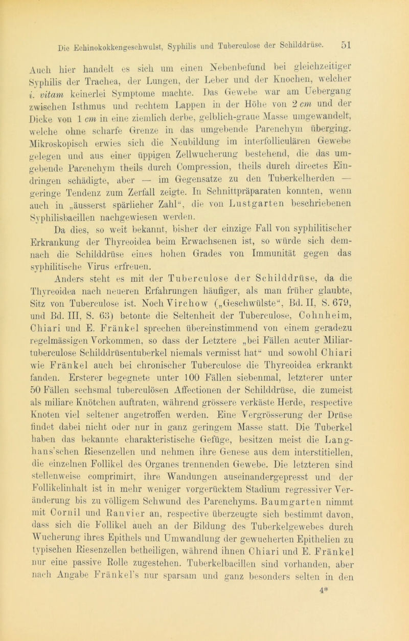 Auch hier handelt es sieh um einen Nebenbefund bei gleichzeitiger Syphilis der Trachea, der Lungen, der Leber und der Knochen, welcher i. vitam keinerlei Symptome machte. Das Gewebe war am IJebergang zwischen Isthmus und rechtem Lappen in der Höhe von 2 cm und der Dicke von 1 cm in eine ziemlich derbe, gelblich-graue Masse umgewandelt, welche ohne scharfe Grenze in das umgebende Parenchym überging. Mikroskopisch erwies sich die Neubildung im interfollieulären Gewebe gelegen und aus einer üppigen Zellwucherung bestehend, die das um- gebende Parenchym theils durch Compression, theils durch directes Ein- dringen schädigte, aber — im Gegensätze zu den Tuberkelherden - geringe Tendenz zum Zerfall zeigte. In Schnittpräparaten konnten, wenn auch in „äusserst spärlicher Zahl“, die von Lustgarten beschriebenen Syphilisbacillen nachgewiesen werden. Da dies, so weit bekannt, bisher der einzige Fall von syphilitischer Erkrankung der Thyreoidea beim Erwachsenen ist, so würde sich dem- gegen das nach die Schilddrüse eines hohen Grades von Immunität syphilitische Virus erfreuen. Anders steht es mit der Tuberculose der Schilddrüse, da die Thyreoidea nach neueren Erfahrungen häufiger, als man früher glaubte, Sitz von Tuberculose ist. NochVirchow („Geschwülste“, Bd. II, S. 679, und Bd. III, S. 63) betonte die Seltenheit der Tuberculose, Cohnheim, Chiari und E. Fränkel sprechen übereinstimmend von einem geradezu regelmässigen Vorkommen, so dass der Letztere „bei Fällen acuter Miliar- tubereulose Schilddrüsentuberkel niemals vermisst hat“ und sowohl Chiari wie Fränkel auch bei chronischer Tuberculose die Thyreoidea erkrankt fanden. Ersterer begegnete unter 100 Fällen siebenmal, letzterer unter 50 Fällen sechsmal tuberculösen Affectionen der Schilddrüse, die zumeist als miliare Knötchen auftraten, während grössere verkäste Herde, respective Knoten viel seltener angetroffen werden. Eine Vergrösserung der Drüse findet dabei nicht oder nur in ganz geringem Masse statt. Die Tuberkel haben das bekannte charakteristische Gefüge, besitzen meist die Lang- hans’schen ßiesenzellen und nehmen ihre Genese aus dem interstitiellen, die einzelnen Follikel des Organes trennenden Gewebe. Die letzteren sind stellenweise comprimirt, ihre Wandungen auseinandergepresst und der Follikelinhalt ist in mehr weniger vorgerücktem Stadium regressiver Ver- änderung bis zu völligem Schwund des Parenchyms. Baum garten nimmt mit Cornil und Ranvier an, respective überzeugte sich bestimmt davon, dass sich die I ollikel auch an der Bildung des Tuberkelgewebes durch V ucherung ihres Epithels und Umwandlung der gewucherten Epithelien zu typischen Riesenzellen betheiligen, während ihnen Chiari und E. Fränkel nur eine passive Rolle zugestehen. Tuberkelbacillen sind vorhanden, aber nach Angabe Fränkel’s nur sparsam und ganz besonders selten in den