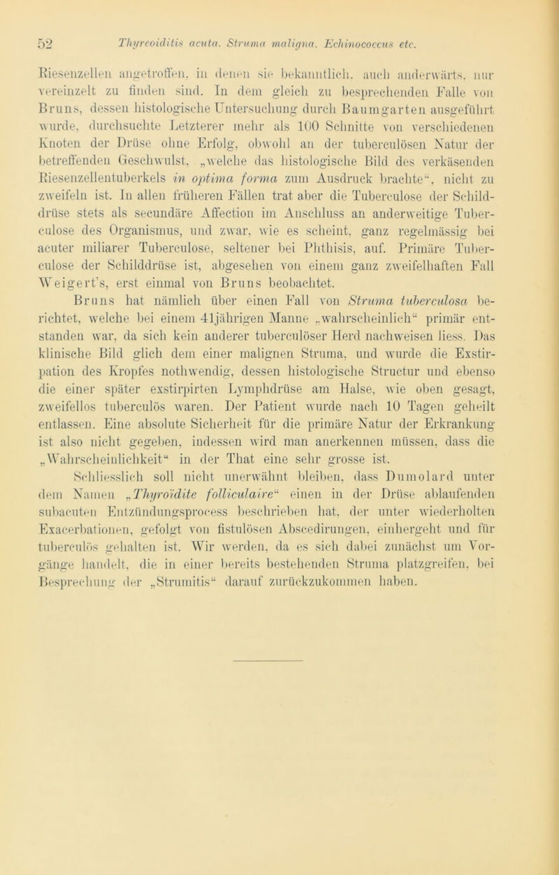 Biesenzellen angetroffen, in denen sie bekanntlich, auch anderwärts, nur vereinzelt zu finden sind. In dem gleich zu besprechenden Falle von Bruns, dessen histologische Untersuchung durch Baumgarten ausgeführt wurde, durchsuchte Letzterer mehr als 100 Schnitte von verschiedenen Knoten der Drüse ohne Erfolg, obwohl an der tuberculösen Natur der betreffenden Geschwulst, „welche das histologische Bild des verkäsenden Biesenzellentuberkels in optima forma zum Ausdruck brachte“, nicht zu zweifeln ist. In allen früheren Fällen trat aber die Tuberculose der Schild- drüse stets als seeundäre Affection im Anschluss an anderweitige Tuber- culose des Organismus, und zwar, wie es scheint, ganz regelmässig bei acuter miliarer Tuberculose, seltener bei Phthisis, auf. Primäre Tuber- culose der Schilddrüse ist, abgesehen von einem ganz zweifelhaften Fall W eigert’s, erst einmal von Bruns beobachtet. Bruns hat nämlich über einen Fall von Struma tuberculosa be- richtet, welche bei einem 41jährigen Manne „wahrscheinlich“ primär ent- standen war, da sich kein anderer tuberculöser Herd nachweisen liess. Das klinische Bild glich dem einer malignen Struma, und wurde die Exstir- pation des Kropfes nothwendig, dessen histologische Structur und ebenso die einer später exstirpirten Lymphdrüse am Halse, wie oben gesagt, zweifellos tuberculös waren. Der Patient wurde nach 10 Tagen geheilt entlassen. Eine absolute Sicherheit für die primäre Natur der Erkrankung ist also nicht gegeben, indessen wird man anerkennen müssen, dass die „Wahrscheinlichkeit“ in der That eine sehr grosse ist. Schliesslich soll nicht unerwähnt bleiben, dass Dumolard unter dem Namen „Thyroidite folliculaire“ einen in der Drüse ablaufenden subacuten Entzündungsprocess beschrieben hat, der unter wiederholten Exacerbationen, gefolgt von fistulösen Abscedirungen, einhergeht und für tuberculös gehalten ist. Wir werden, da es sich dabei zunächst um Vor- gänge handelt, die in einer bereits bestehenden Struma platzgreifen, bei Besprechung der „Strumitis“ darauf zurückzukommen haben.