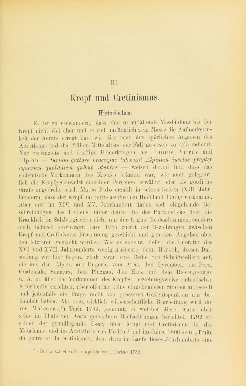 III. Kropf und Cretinismus. Historisches, Es ist zu verwundern, dass eine so auffallende Missbildung wie der Kropf nicht viel eher und in viel umfänglicherem Masse die Aufmerksam- keit der Aerzte erregt hat, wie dies nach den spärlichen Angaben des Alterthumsund des frühen Mittelalters der Fall gewesen zu sein scheint. Nur vereinzelte und dürftige Bemerkungen bei Plinius, Vitruv und Ulpian — tmnido gutture praecipue laborant Alpinum incolae proptcr aquarum qualitatem quibus utuntur — weisen darauf hin, dass das endemische Vorkommen des Kropfes bekannt war, wie auch gelegent- lich die Kropfgeschwulst einzelner Personen erwähnt oder als göttliche Strafe angedroht wird. Marco Polo erzählt in seinen Reisen (XIII. Jahr- hundert), dass der Kropf im mittelasiatischen Hochland häufig vorkomme. Aber erst im XIV. und XV. Jahrhundert finden sich eingehende Be- schreibungen des Leidens, unter denen die des Paracelsus über die Krankheit im Salzburgischen nicht nur durch gute Beobachtungen, sondern auch dadurch hervorragt, dass darin zuerst der Beziehungen zwischen Kropf und Cretinismus Erwähnung geschieht und genauere Angaben über den letzteren gemacht werden. Wie es scheint, liefert die Literatur des XVI. und XVII. Jahrhunderts wenig Ausbeute, denn Hirsch, dessen Dar- stellung wir hier folgen, zählt zwar eine Reihe von Schriftstellern auf, die aus den Alpen, aus Ungarn, vom Atlas, den Pyrenäen, aus Peru, Guatemala, Sumatra, dein Pinzgau, dem Harz und dem Riesengebirge u. A. m. über das Vorkommen des Kropfes, beziehungsweise endemischer Kropfherde berichten, aber offenbar keine eingehenderen Studien angestellt und jedenfalls die Frage nicht von grösseren Gesichtspunkten aus be- handelt haben. Als erste wirklich wissenschaftliche Bearbeitung wird die von Malearne,1) Turin 1789, genannt, in welcher dieser Autor über seine im Thale von Aosta gemachten Beobachtungen berichtet. 1792 er- schien der grundlegende Essay über Kropf und Cretinismus in der Maurienne und im Aostathale von Fodere und im Jahre 1800 sein „Traite du goitre et du cretinisme“, dem dann im Laufe dieses Jahrhunderts eine 1) Sni gozzi et sulla stupidita ecc., Torino 1789.
