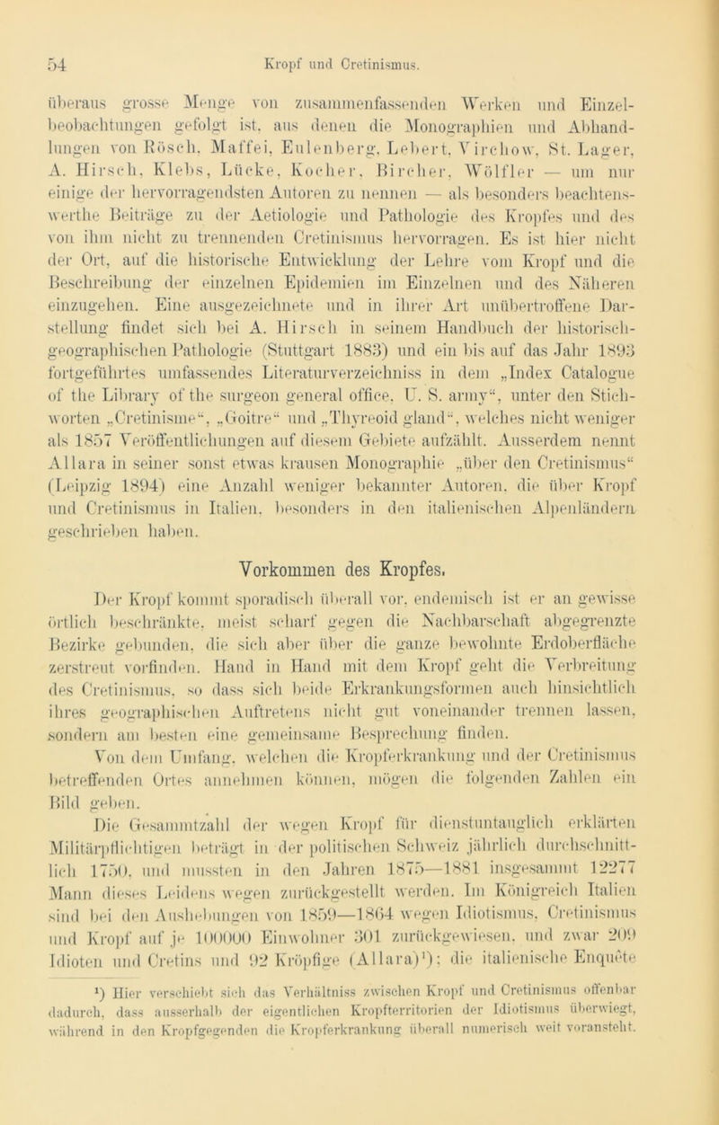 überaus grosse Menge von zusammenfassenden Werken und Einzel- beobachtungen gefolgt ist, aus denen die Monographien und Abhand- lungen von Röscli. Maffei, Eulenberg, Lebert, Virehow, St. Lager, A. Hirsch, Klebs, Lücke, Kocher, Bircher, Wölfler — um nur einige der hervorragendsten Autoren zu nennen — als besonders beachtens- wertlie Beiträge zu der Aetiologie und Pathologie des Kropfes und des von ihm nicht zu trennenden Cretinismus hervorragen. Es ist hier nicht der Ort, auf die historische Entwicklung der Lehre vom Kropf und die Beschreibung der einzelnen Epidemien im Einzelnen und des Näheren einzugehen. Eine ausgezeichnete und in ihrer Art unübertroffene Dar- stellung findet sich bei A. Hirsch in seinem Handbuch der historisch- geographischen Pathologie (Stuttgart 1883) und ein bis auf das Jahr 1893 fortgeführtes umfassendes Literaturverzeichniss in dem „Index Catalogue of the Library of the surgeon general office, U. S. army“, unter den Stich- worten „Cretinisme“, „Goitre“ und „Thyreoid gland“, welches nicht weniger als 1857 Veröffentlichungen auf diesem Gebiete aufzählt. Ausserdem nennt Allara in seiner sonst etwas krausen Monographie „über den Cretinismus“ (Leipzig 1894) eine Anzahl weniger bekannter Autoren, die über Kropf und Cretinismus in Italien, besonders in den italienischen Alpenländern geschrieben haben. Vorkommen des Kropfes, Der Kropf kommt sporadisch überall vor, endemisch ist er an gewisse örtlich beschränkte, meist scharf gegen die Nachbarschaft abgegrenzte Bezirke gebunden, die sich aber über die ganze bewohnte Erdoberfläche zerstreut vorfinden. Hand in Hand mit dem Kropf geht die ^ erbreitung des Cretinismus, so dass sich beide Erkrankungsformen auch hinsichtlich ihres geographischen Auftretens nicht gut voneinander trennen lassen, sondern am besten eine gemeinsame Besprechung finden. Von dem Umfang, welchen die Kropferkrankung und der Cretinismus betreffenden Ortes annehmen können, mögen die folgenden Zahlen ein Bild geben. Die Gesammtzahl der wegen Kropf für dienstuntauglich erklärten Militärpflichtigen beträgt in der politischen Schweiz jährlich durchschnitt- lich 1750, und mussten in den Jahren 1875—1881 insgesammt 1*2977 Mann dieses Leidens wegen zurückgestellt werden. Im Königreich Italien sind bei den Aushebungen von 1859—1864 wegen Idiotismus, Cretinismus und Kropf auf je 100000 Einwohner 301 zurückgewiesen, und zwar 209 Idioten und Cretins und 92 Kröpfige (Allara)1); die italienische Enquete 9 Hier verschiebt sich das Verhältniss zwischen Kropf und Cretinismus offenbar dadurch, dass ausserhalb der eigentlichen Kropfterritorien der Idiotismus überwiegt, während in den Kropfgegenden die Kropferkrankung überall numerisch weit voransteht.