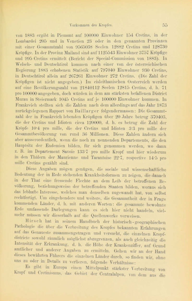 von 1883 ergibt in Piemont auf 100000 Einwohner 154 Cretins, in der Lombardei 205 und in Yenetien 23 oder in den genannten Provinzen mit einer Gesammtzahl von 9565038 Seelen 12882 Cretins und 128730 Kröpfige. In der Provinz Mailand sind auf 1125543 Einwohner 3757 Kröpfige und 995 Cretins ermittelt (Bericht der Special-Commission von 1883). In Welsch- und Deutschtirol kommen nach einer von der österreichischen Regierung 1883 erhobenen Statistik auf 797040 Einwohner 930 Cretins, in Deutschtirol allein auf 267261 Einwohner 272 Cretins. (Die Zahl der Kröpfigen ist nicht angegeben.) Im cisleithanischen Oesterreich werden auf eine Bevölkerungszahl von 21840112 Seelen 12815 Cretins, d. h. 71 pro 100000 angegeben, doch würden in dem am stärksten befallenen District Murau in Steiermark 1045 Cretins auf je 100000 Einwohner kommen. In Frankreich stellten sich die Zahlen nach dem allerdings auf das Jahr 1873 zurückgelegenen Rapport von Baillarger folgendermassen: Die Gesammt- zahl der in Frankreich lebenden Kröpfigen über 20 Jahre betrug 370403, die der Cretins und Idioten circa 120000, d. h. es betrug die Zahl der Kröpfe 10*4 pro mille, die der Cretins und Idioten 3 3 pro mille der Gesammtbevölkerung von rund 36 Millionen. Diese Zahlen ändern sich aber ausserordentlich, wenn die noch zu nennenden Departements, die den Hauptsitz der Endemien bilden, für sich genommen werden, wo dann z. B. im Departement Savoie 133’7 pro mille Kropf und hier wiederum in den Thälern der Maurienne und Tarantoise 22’7, respeetive 14 5 pro mille Cretins gezählt sind. Diese Angaben mögen genügen, die sociale und wissenschaftliche Bedeutung der in Rede stehenden Krankheitsformen zu zeigen, die danach in der Tliat eine fressende Flechte an dem Lei!) der betroffenen Be- völkerung, beziehungsweise der betreffenden Staaten bilden, woraus sich das lebhafte Interesse, welches man denselben zugewandt hat, von selbst rechtfertigt. Um eingehendere und weitere, die Gesammtheit der in Frage kommenden Länder, d. h. mit anderen Worten: die gesammte bewohnte Erde umfassende Darlegungen kann es sich hier nicht handeln, viel- mehr müssen wir dieserhalb auf die Quellenwerke verweisen. Hirsch hat in seinem Handbuch der historisch - geographischen Pathologie die über die Verbreitung des Kropfes bekannten Erfahrungen aut das Genaueste zusammengetragen und versucht, die einzelnen Kropf- districte sowohl räumlich möglichst abzugrenzen, als auch gleichzeitig die Intensität der Erkrankung, d. h. die Höhe der Krankenziffer, auf Grund amtlicher und anderer Angaben zu ermitteln. Gehen wir an der Hand dieses bewährten Führers die einzelnen Länder durch, so finden wir, ohne uns zu oder in Details zu verlieren, folgende Verhältnisse: Es gibt in Europa einen Mittelpunkt stärkster Verbreitung von Kropf und Cretinisinus, das Gebiet der Centralalpen, von dem aus die