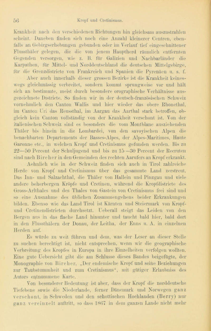 Krankheit nach den verschiedenen Richtungen hin gieiehsam auszustrahlen scheint. Daneben finden sich noch eine Anzahl kleinerer Centren, eben- falls an Gebirgserhebungen gebunden oder im Verlauf tief eingeschnittener Flussthäler gelegen, die die von jenem Hauptherd räumlich entfernten Gegenden versorgen, wie z. B. für Galizien und Nachbarländer die Karpathen, für Mittel- und Norddeutschland die deutschen Mittelgebirge, für die Grenzdistricte von Frankreich und Spanien die Pyrenäen u. s. f. Aber auch innerhalb dieser grossen Bezirke ist die Krankheit keines- wegs gleiehmässig verbreitet, sondern kommt sprungweise vor und hält sich an bestimmte, meist durch besondere orographische Verhältnisse aus- gezeichnete Districte. So finden wir in der deutsch-französischen Schweiz vornehmlich den Canton Wallis und hier wieder das obere Rhonethal, im Canton Uri das Reussthal, im Aargau das Aarthal stark betroffen, ob- gleich kein Canton vollständig von der Krankheit verschont ist. Von der italienischen Schweiz sind es besonders die vom Montblanc ausziehenden Tliäler bis hinein in die Lombardei, von den savoyischen Alpen die benachbarten Departements der Basses-Alpes, der Alpes-Maritirnes, Haute Garonne etc., in welchen Kropf und Cretinisnius gefunden werden. Bis zu 22—50 Percent der Schuljugend und bis zu 15—30 Percent der Reeruten sind nach Bireher in den Gemeinden des rechten Aarufers an Kropf erkrankt. Aehnlich wie in der Schweiz finden sich auch in Tirol zahlreiche Herde von Kropf und Cretinisnius über das gesammte Land zerstreut. Das Inn- und Salzachthal, die Tliäler von Hallein und Pinzgau und viele andere beherbergen Kröpfe und Cretinen, während die Kropfdistricte des Gross-Arltliales und des Thaies von Gastein von Cretinisnius frei sind und so eine Ausnahme des üblichen Zusammengehens beider Erkrankungen bilden. Ebenso wie das Land Tirol ist Kärnten und Steiermark von Kropf- und Cretinendistricten durchsetzt. Ueberall steigt das Leiden von den Bergen aus in das flache Land hinunter und taucht bald liier, bald dort in den Flussthälern der Donau, der Leitha, der Enns u. A. in einzelnen Herden auf. Es würde zu weit führen und dem, was der Leser an dieser Stelle zu suchen berechtigt ist, nicht entsprechen, wenn wir die geographische Verbreitung des Kropfes in Europa in ihre Einzelheiten verfolgen wollten. Eine gute Uebersicht gibt die am Schlüsse dieses Bandes beigefügte, der Monographie von Bireher, „Der endemische Kropf und seine Beziehungen zur Taubstummheit und zum Cretinisnius“, mit gütiger Erlaubniss des Autors entnommene Karte. Von besonderer Bedeutung ist aber, dass der Kropf die norddeutsche Tiefebene sowie die Niederlande, ferner Dänemark und Norwegen ganz verschont, in Schweden und den schottischen Hochlanden (Berry) nur ganz vereinzelt auftritt, so dass 1867 in dem ganzen Lande nicht mehr